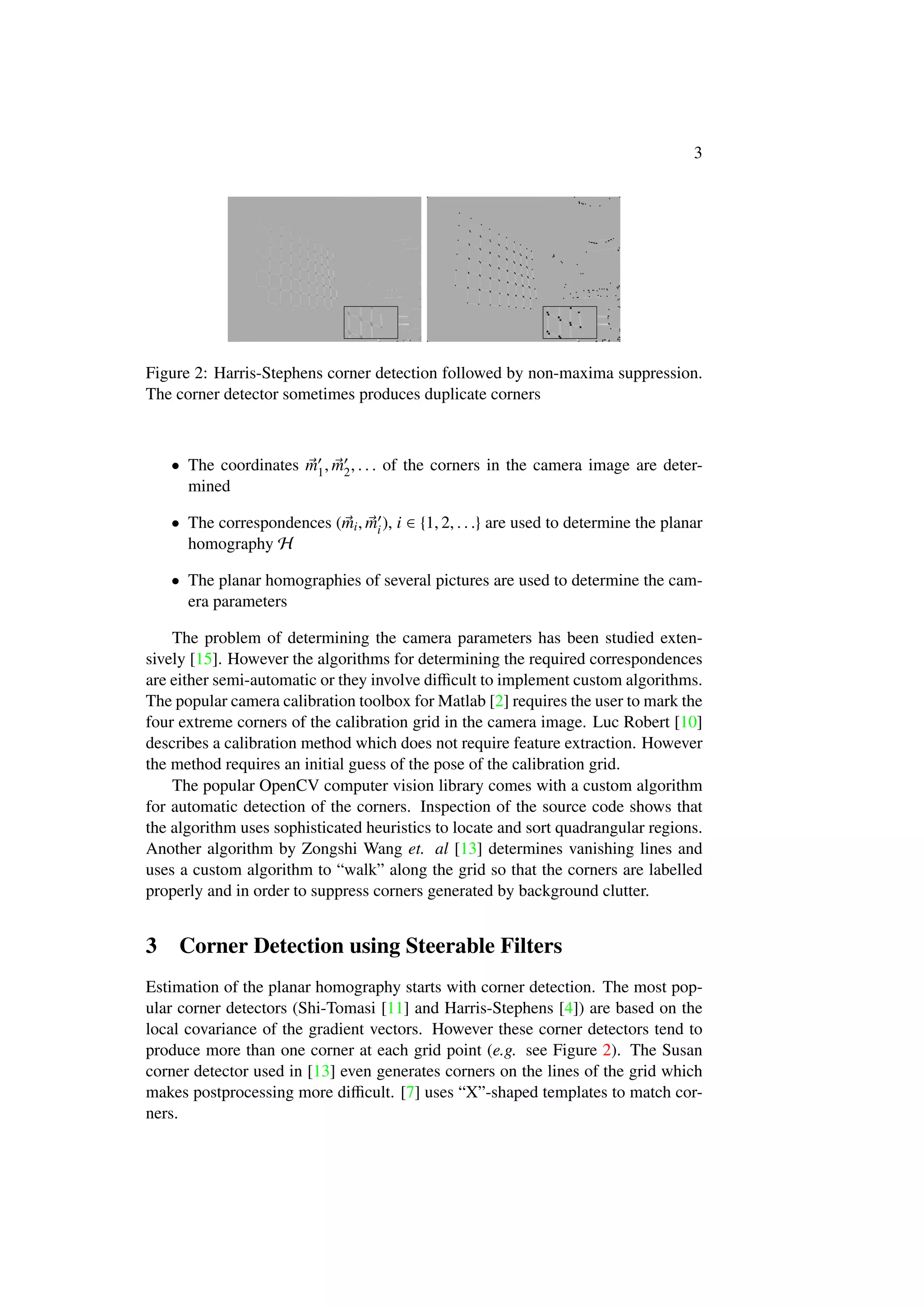 3
Figure 2: Harris-Stephens corner detection followed by non-maxima suppression.
The corner detector sometimes produces duplicate corners
• The coordinates m1, m2, . . . of the corners in the camera image are deter-
mined
• The correspondences (mi, mi), i ∈ {1, 2, . . .} are used to determine the planar
homography H
• The planar homographies of several pictures are used to determine the cam-
era parameters
The problem of determining the camera parameters has been studied exten-
sively [15]. However the algorithms for determining the required correspondences
are either semi-automatic or they involve diﬃcult to implement custom algorithms.
The popular camera calibration toolbox for Matlab [2] requires the user to mark the
four extreme corners of the calibration grid in the camera image. Luc Robert [10]
describes a calibration method which does not require feature extraction. However
the method requires an initial guess of the pose of the calibration grid.
The popular OpenCV computer vision library comes with a custom algorithm
for automatic detection of the corners. Inspection of the source code shows that
the algorithm uses sophisticated heuristics to locate and sort quadrangular regions.
Another algorithm by Zongshi Wang et. al [13] determines vanishing lines and
uses a custom algorithm to “walk” along the grid so that the corners are labelled
properly and in order to suppress corners generated by background clutter.
3 Corner Detection using Steerable Filters
Estimation of the planar homography starts with corner detection. The most pop-
ular corner detectors (Shi-Tomasi [11] and Harris-Stephens [4]) are based on the
local covariance of the gradient vectors. However these corner detectors tend to
produce more than one corner at each grid point (e.g. see Figure 2). The Susan
corner detector used in [13] even generates corners on the lines of the grid which
makes postprocessing more diﬃcult. [7] uses “X”-shaped templates to match cor-
ners.
 