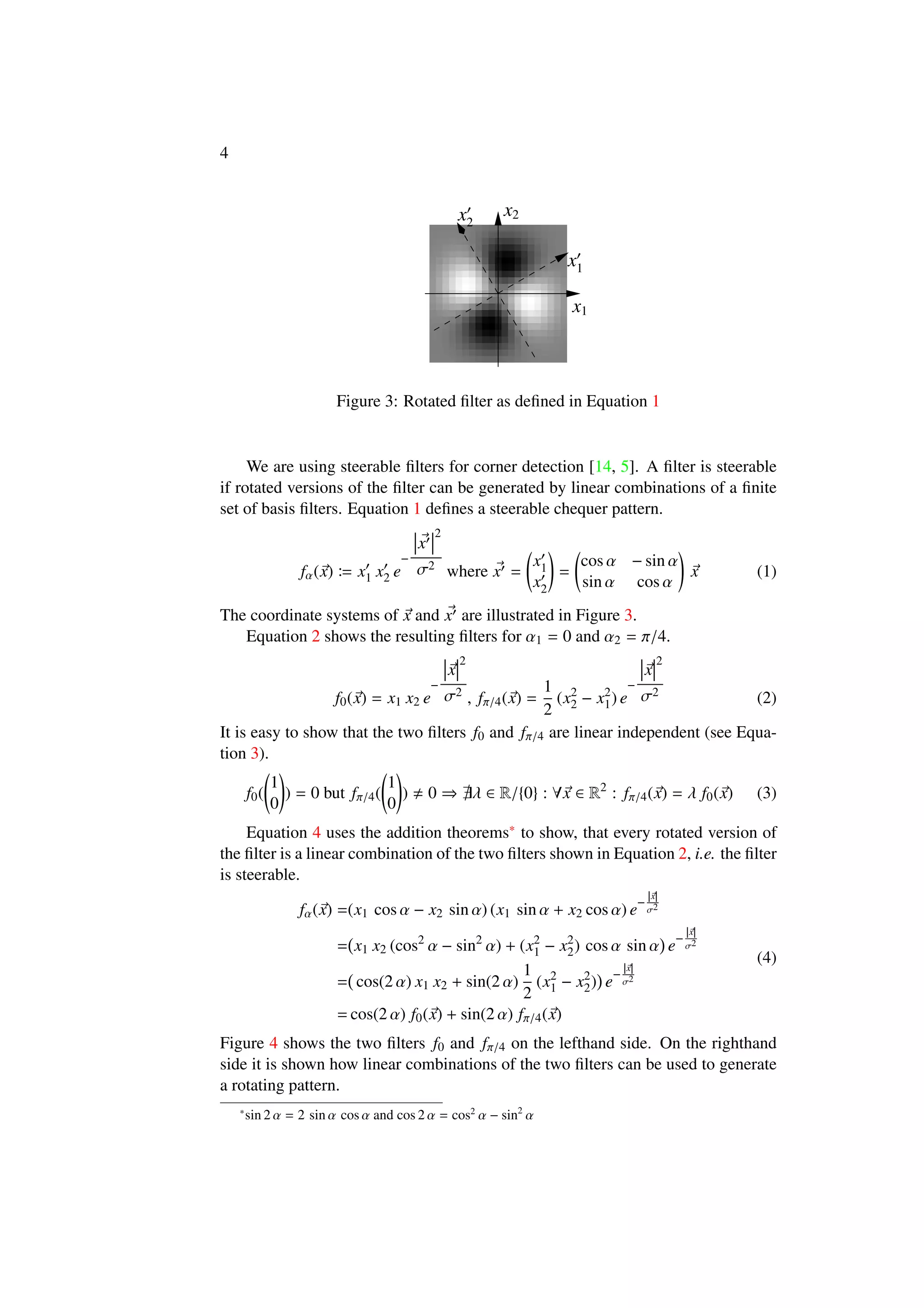4
x1
x1
x2
x2
Figure 3: Rotated ﬁlter as deﬁned in Equation 1
We are using steerable ﬁlters for corner detection [14, 5]. A ﬁlter is steerable
if rotated versions of the ﬁlter can be generated by linear combinations of a ﬁnite
set of basis ﬁlters. Equation 1 deﬁnes a steerable chequer pattern.
fα(x) x1 x2 e
−
x
2
σ2
where x =
x1
x2
=
cos α − sin α
sin α cos α
x (1)
The coordinate systems of x and x are illustrated in Figure 3.
Equation 2 shows the resulting ﬁlters for α1 = 0 and α2 = π/4.
f0(x) = x1 x2 e
−
x
2
σ2
, fπ/4(x) =
1
2
(x2
2 − x2
1) e
−
x
2
σ2
(2)
It is easy to show that the two ﬁlters f0 and fπ/4 are linear independent (see Equa-
tion 3).
f0(
1
0
) = 0 but fπ/4(
1
0
) 0 ⇒ λ ∈ R/{0} : ∀x ∈ R2
: fπ/4(x) = λ f0(x) (3)
Equation 4 uses the addition theorems∗ to show, that every rotated version of
the ﬁlter is a linear combination of the two ﬁlters shown in Equation 2, i.e. the ﬁlter
is steerable.
fα(x) =(x1 cos α − x2 sin α) (x1 sin α + x2 cos α) e
−
|x|
σ2
= x1 x2 (cos2
α − sin2
α) + (x2
1 − x2
2) cos α sin α e
−
|x|
σ2
= cos(2 α) x1 x2 + sin(2 α)
1
2
(x2
1 − x2
2) e
−
|x|
σ2
= cos(2 α) f0(x) + sin(2 α) fπ/4(x)
(4)
Figure 4 shows the two ﬁlters f0 and fπ/4 on the lefthand side. On the righthand
side it is shown how linear combinations of the two ﬁlters can be used to generate
a rotating pattern.
∗
sin 2 α = 2 sin α cos α and cos 2 α = cos2
α − sin2
α
 