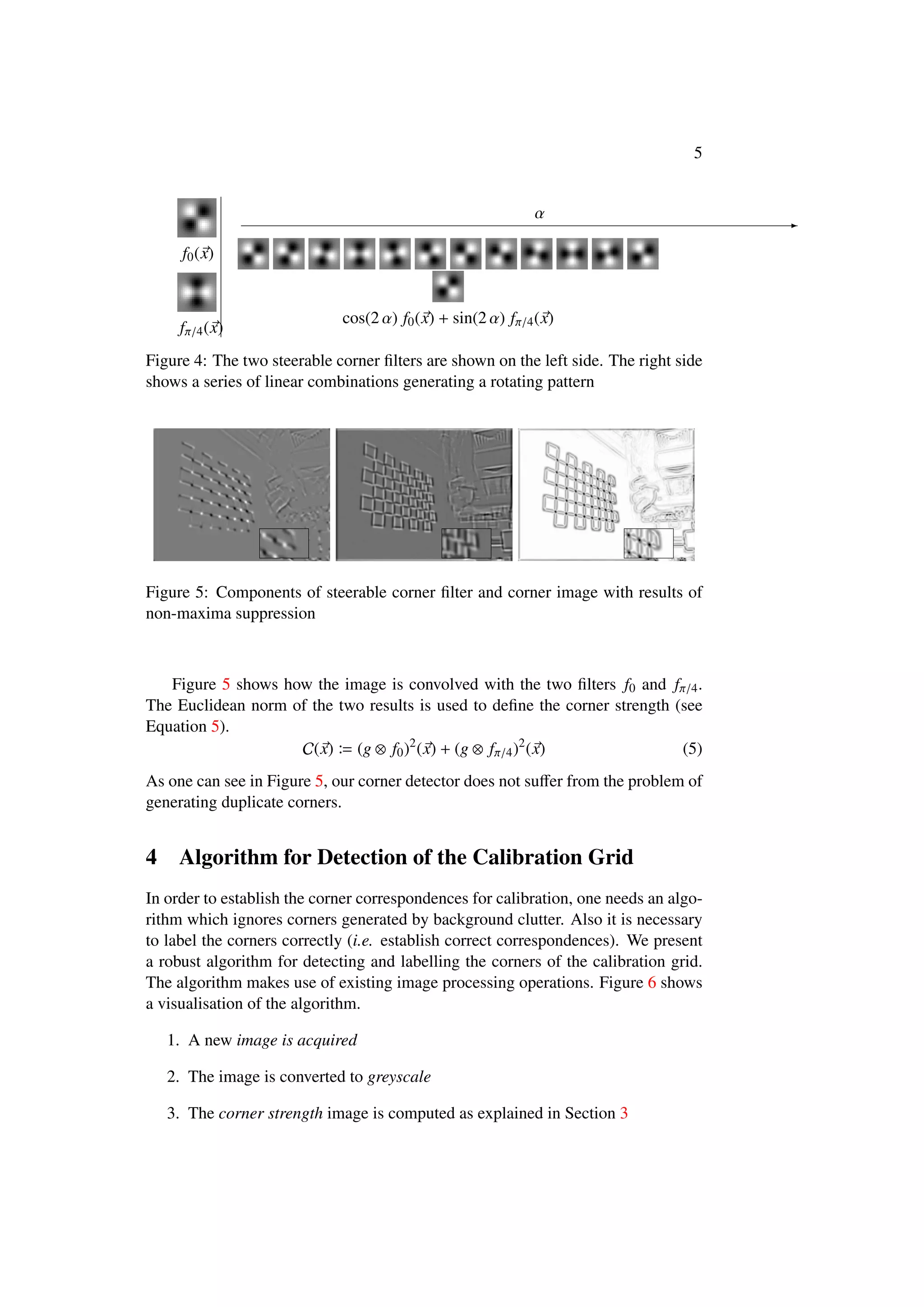 5
f0(x)
fπ/4(x)
α -
cos(2 α) f0(x) + sin(2 α) fπ/4(x)
Figure 4: The two steerable corner ﬁlters are shown on the left side. The right side
shows a series of linear combinations generating a rotating pattern
Figure 5: Components of steerable corner ﬁlter and corner image with results of
non-maxima suppression
Figure 5 shows how the image is convolved with the two ﬁlters f0 and fπ/4.
The Euclidean norm of the two results is used to deﬁne the corner strength (see
Equation 5).
C(x) (g ⊗ f0)2
(x) + (g ⊗ fπ/4)2
(x) (5)
As one can see in Figure 5, our corner detector does not suﬀer from the problem of
generating duplicate corners.
4 Algorithm for Detection of the Calibration Grid
In order to establish the corner correspondences for calibration, one needs an algo-
rithm which ignores corners generated by background clutter. Also it is necessary
to label the corners correctly (i.e. establish correct correspondences). We present
a robust algorithm for detecting and labelling the corners of the calibration grid.
The algorithm makes use of existing image processing operations. Figure 6 shows
a visualisation of the algorithm.
1. A new image is acquired
2. The image is converted to greyscale
3. The corner strength image is computed as explained in Section 3
 