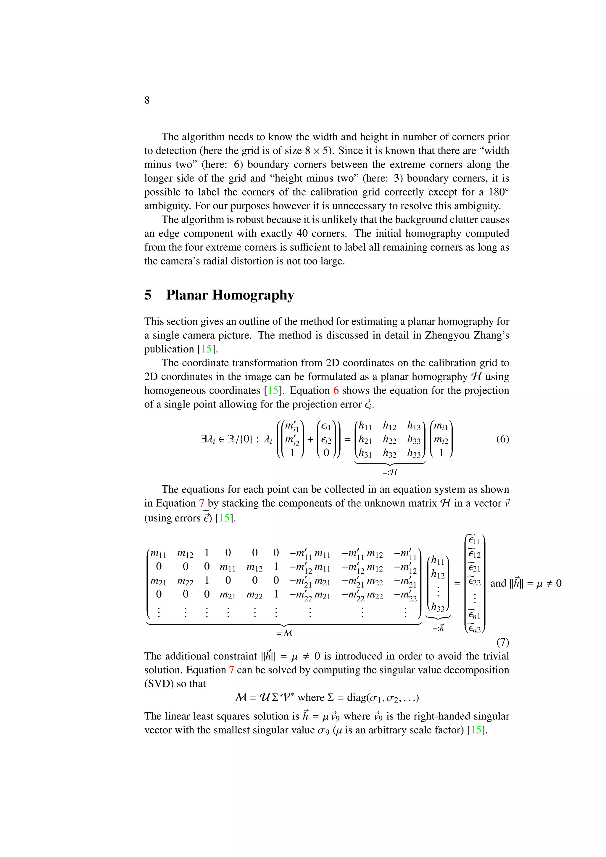 8
The algorithm needs to know the width and height in number of corners prior
to detection (here the grid is of size 8 × 5). Since it is known that there are “width
minus two” (here: 6) boundary corners between the extreme corners along the
longer side of the grid and “height minus two” (here: 3) boundary corners, it is
possible to label the corners of the calibration grid correctly except for a 180◦
ambiguity. For our purposes however it is unnecessary to resolve this ambiguity.
The algorithm is robust because it is unlikely that the background clutter causes
an edge component with exactly 40 corners. The initial homography computed
from the four extreme corners is suﬃcient to label all remaining corners as long as
the camera’s radial distortion is not too large.
5 Planar Homography
This section gives an outline of the method for estimating a planar homography for
a single camera picture. The method is discussed in detail in Zhengyou Zhang’s
publication [15].
The coordinate transformation from 2D coordinates on the calibration grid to
2D coordinates in the image can be formulated as a planar homography H using
homogeneous coordinates [15]. Equation 6 shows the equation for the projection
of a single point allowing for the projection error i.
∃λi ∈ R/{0} : λi




mi1
mi2
1


+


i1
i2
0




=


h11 h12 h13
h21 h22 h33
h31 h32 h33


H


mi1
mi2
1


(6)
The equations for each point can be collected in an equation system as shown
in Equation 7 by stacking the components of the unknown matrix H in a vector v
(using errors ) [15].


m11 m12 1 0 0 0 −m11 m11 −m11 m12 −m11
0 0 0 m11 m12 1 −m12 m11 −m12 m12 −m12
m21 m22 1 0 0 0 −m21 m21 −m21 m22 −m21
0 0 0 m21 m22 1 −m22 m21 −m22 m22 −m22
...
...
...
...
...
...
...
...
...


M


h11
h12
...
h33


h
=


11
12
21
22
...
n1
n2


and ||h|| = µ 0
(7)
The additional constraint ||h|| = µ 0 is introduced in order to avoid the trivial
solution. Equation 7 can be solved by computing the singular value decomposition
(SVD) so that
M = U Σ V∗
where Σ = diag(σ1, σ2, . . .)
The linear least squares solution is h = µ v9 where v9 is the right-handed singular
vector with the smallest singular value σ9 (µ is an arbitrary scale factor) [15].
 