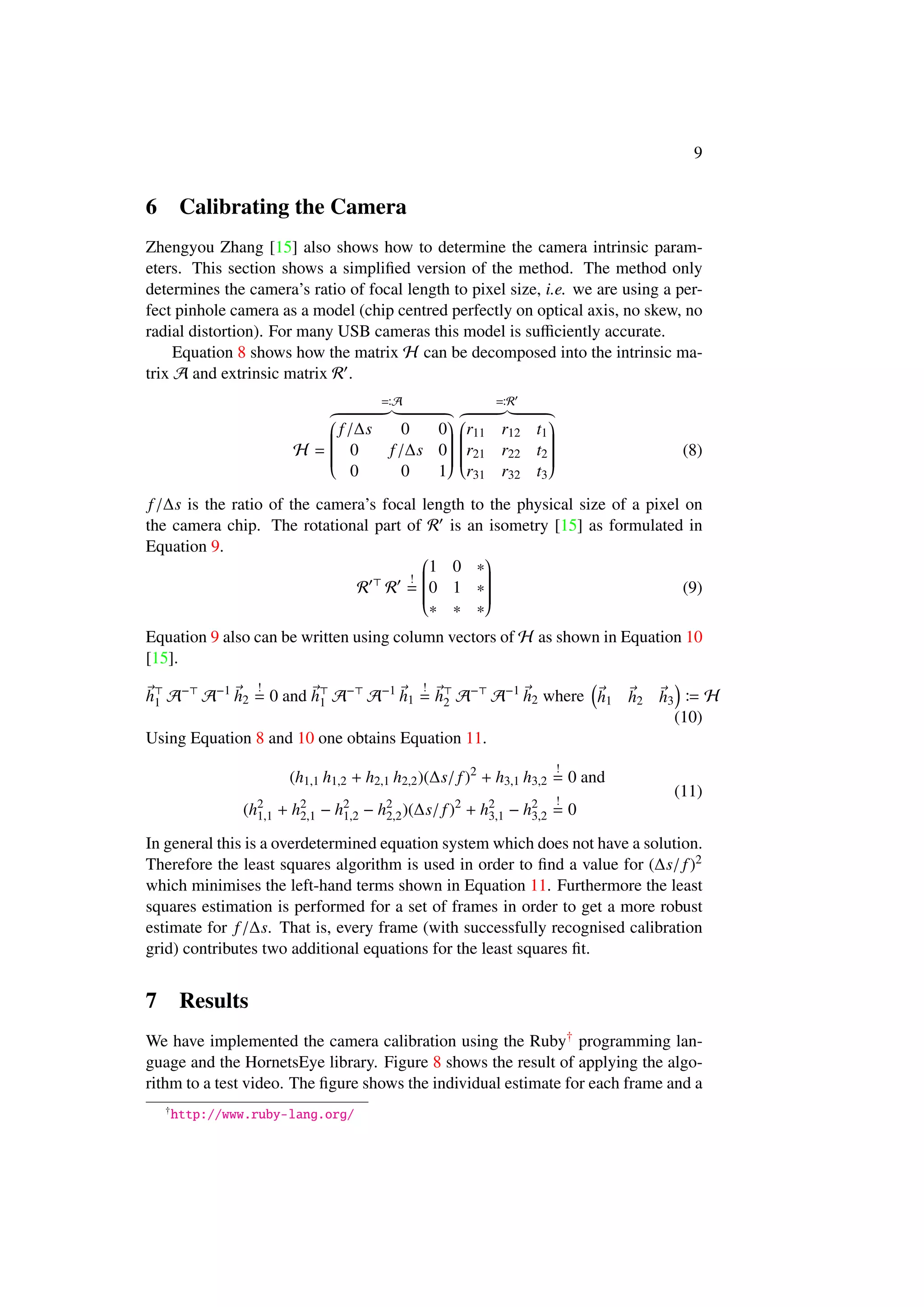 9
6 Calibrating the Camera
Zhengyou Zhang [15] also shows how to determine the camera intrinsic param-
eters. This section shows a simpliﬁed version of the method. The method only
determines the camera’s ratio of focal length to pixel size, i.e. we are using a per-
fect pinhole camera as a model (chip centred perfectly on optical axis, no skew, no
radial distortion). For many USB cameras this model is suﬃciently accurate.
Equation 8 shows how the matrix H can be decomposed into the intrinsic ma-
trix A and extrinsic matrix R .
H =
A


f/∆s 0 0
0 f/∆s 0
0 0 1


R


r11 r12 t1
r21 r22 t2
r31 r32 t3


(8)
f/∆s is the ratio of the camera’s focal length to the physical size of a pixel on
the camera chip. The rotational part of R is an isometry [15] as formulated in
Equation 9.
R R
!
=


1 0 ∗
0 1 ∗
∗ ∗ ∗


(9)
Equation 9 also can be written using column vectors of H as shown in Equation 10
[15].
h1 A−
A−1
h2
!
= 0 and h1 A−
A−1
h1
!
= h2 A−
A−1
h2 where h1 h2 h3 H
(10)
Using Equation 8 and 10 one obtains Equation 11.
(h1,1 h1,2 + h2,1 h2,2)(∆s/ f)2
+ h3,1 h3,2
!
= 0 and
(h2
1,1 + h2
2,1 − h2
1,2 − h2
2,2)(∆s/f)2
+ h2
3,1 − h2
3,2
!
= 0
(11)
In general this is a overdetermined equation system which does not have a solution.
Therefore the least squares algorithm is used in order to ﬁnd a value for (∆s/f)2
which minimises the left-hand terms shown in Equation 11. Furthermore the least
squares estimation is performed for a set of frames in order to get a more robust
estimate for f/∆s. That is, every frame (with successfully recognised calibration
grid) contributes two additional equations for the least squares ﬁt.
7 Results
We have implemented the camera calibration using the Ruby† programming lan-
guage and the HornetsEye library. Figure 8 shows the result of applying the algo-
rithm to a test video. The ﬁgure shows the individual estimate for each frame and a
†
http://www.ruby-lang.org/
 