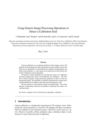 Using Generic Image Processing Operations to
Detect a Calibration Grid
J. Wedekind∗
and J. Penders∗
and M. Howarth∗
and A. J. Lockwood+
and K. Sasada!
∗
Materials and Engineering Research Institute, Sheﬃeld Hallam University, Pond Street, Sheﬃeld S1 1WB, United Kingdom
+
Department of Engineering Materials, The University of Sheﬃeld, Mappin Street, Sheﬃeld S1 3JD, United Kingdom
!
Department of Creative Informatics, The University of Tokyo, 7-3-1 Hongo, Bunkyo-ku, Tokyo 113-8656, Japan
May 2, 2013
Abstract
Camera calibration is an important problem in 3D computer vision. The
problem of determining the camera parameters has been studied extensively.
However the algorithms for determining the required correspondences are
either semi-automatic (i.e. they require user interaction) or they involve dif-
ﬁcult to implement custom algorithms.
We present a robust algorithm for detecting the corners of a calibration
grid and assigning the correct correspondences for calibration . The solu-
tion is based on generic image processing operations so that it can be im-
plemented quickly. The algorithm is limited to distortion-free cameras but it
could potentially be extended to deal with camera distortion as well.
We also present a corner detector based on steerable ﬁlters. The corner
detector is particularly suited for the problem of detecting the corners of a
calibration grid.
Key Words: computer vision, 3D and stereo, algorithms, calibration
1 Introduction
Camera calibration is a fundamental requirement for 3D computer vision. Deter-
mining the camera parameters is crucial for 3D mapping and object recognition.
There are methods for auto-calibration using a video from a static scene (e.g. see
[9]). However if possible, oﬀ-line calibration using a calibration object is used,
because it is more robust and easier to implement.
1
 