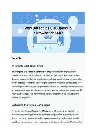 Benefits
Enhances User Experience
Detecting if a URL opens in a browser or an app significantly improves user
experience by ensuring links lead to the intended destination. For instance, a URL
designed to open the Spotify app should seamlessly launch the app for users who
have it installed, rather than redirecting to a browser, which can be frustrating. By
confirming URL behavior, you can prevent misdirects and provide a smooth, intuitive
navigation experience across devices, whether users are accessing content on iOS,
Android, or desktop. This clarity makes digital interactions more enjoyable and
efficient for everyone.
Optimizes Marketing Campaigns
For digital marketers, detecting if a URL opens in a browser or an app is key to
optimizing campaign performance. Understanding whether a promotional link
directs users to a mobile app (for higher engagement) or a website (for broader
reach) allows marketers to tailor strategies and track user behavior effectively. For
 