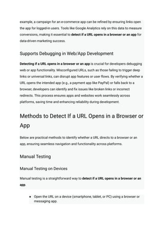 example, a campaign for an e-commerce app can be refined by ensuring links open
the app for logged-in users. Tools like Google Analytics rely on this data to measure
conversions, making it essential to detect if a URL opens in a browser or an app for
data-driven marketing success.
Supports Debugging in Web/App Development
Detecting if a URL opens in a browser or an app is crucial for developers debugging
web or app functionality. Misconfigured URLs, such as those failing to trigger deep
links or universal links, can disrupt app features or user flows. By verifying whether a
URL opens the intended app (e.g., a payment app like PayPal) or falls back to a
browser, developers can identify and fix issues like broken links or incorrect
redirects. This process ensures apps and websites work seamlessly across
platforms, saving time and enhancing reliability during development.
Methods to Detect If a URL Opens in a Browser or
App
Below are practical methods to identify whether a URL directs to a browser or an
app, ensuring seamless navigation and functionality across platforms.
Manual Testing
Manual Testing on Devices
Manual testing is a straightforward way to detect if a URL opens in a browser or an
app.
●​ Open the URL on a device (smartphone, tablet, or PC) using a browser or
messaging app.
 