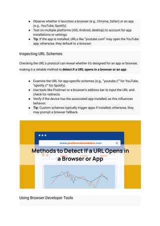 ●​ Observe whether it launches a browser (e.g., Chrome, Safari) or an app
(e.g., YouTube, Spotify).
●​ Test on multiple platforms (iOS, Android, desktop) to account for app
installations or settings.
●​ Tip: If the app is installed, URLs like “youtube.com” may open the YouTube
app; otherwise, they default to a browser.
Inspecting URL Schemes
Checking the URL’s protocol can reveal whether it’s designed for an app or browser,
making it a reliable method to detect if a URL opens in a browser or an app.
●​ Examine the URL for app-specific schemes (e.g., “youtube://” for YouTube,
“spotify://” for Spotify).
●​ Use tools like Postman or a browser’s address bar to input the URL and
check for redirects.
●​ Verify if the device has the associated app installed, as this influences
behavior.
●​ Tip: Custom schemes typically trigger apps if installed; otherwise, they
may prompt a browser fallback.
Using Browser Developer Tools
 
