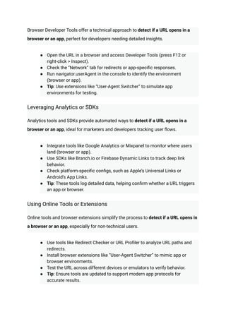 Browser Developer Tools offer a technical approach to detect if a URL opens in a
browser or an app, perfect for developers needing detailed insights.
●​ Open the URL in a browser and access Developer Tools (press F12 or
right-click > Inspect).
●​ Check the “Network” tab for redirects or app-specific responses.
●​ Run navigator.userAgent in the console to identify the environment
(browser or app).
●​ Tip: Use extensions like “User-Agent Switcher” to simulate app
environments for testing.
Leveraging Analytics or SDKs
Analytics tools and SDKs provide automated ways to detect if a URL opens in a
browser or an app, ideal for marketers and developers tracking user flows.
●​ Integrate tools like Google Analytics or Mixpanel to monitor where users
land (browser or app).
●​ Use SDKs like Branch.io or Firebase Dynamic Links to track deep link
behavior.
●​ Check platform-specific configs, such as Apple’s Universal Links or
Android’s App Links.
●​ Tip: These tools log detailed data, helping confirm whether a URL triggers
an app or browser.
Using Online Tools or Extensions
Online tools and browser extensions simplify the process to detect if a URL opens in
a browser or an app, especially for non-technical users.
●​ Use tools like Redirect Checker or URL Profiler to analyze URL paths and
redirects.
●​ Install browser extensions like “User-Agent Switcher” to mimic app or
browser environments.
●​ Test the URL across different devices or emulators to verify behavior.
●​ Tip: Ensure tools are updated to support modern app protocols for
accurate results.
 