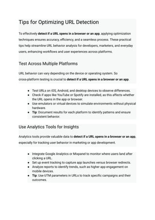 Tips for Optimizing URL Detection
To effectively detect if a URL opens in a browser or an app, applying optimization
techniques ensures accuracy, efficiency, and a seamless process. These practical
tips help streamline URL behavior analysis for developers, marketers, and everyday
users, enhancing workflows and user experiences across platforms.
Test Across Multiple Platforms
URL behavior can vary depending on the device or operating system. So
cross-platform testing is crucial to detect if a URL opens in a browser or an app.
●​ Test URLs on iOS, Android, and desktop devices to observe differences.
●​ Check if apps like YouTube or Spotify are installed, as this affects whether
the URL opens in the app or browser.
●​ Use emulators or virtual devices to simulate environments without physical
hardware.
●​ Tip: Document results for each platform to identify patterns and ensure
consistent behavior.
Use Analytics Tools for Insights
Analytics tools provide valuable data to detect if a URL opens in a browser or an app,
especially for tracking user behavior in marketing or app development.
●​ Integrate Google Analytics or Mixpanel to monitor where users land after
clicking a URL.
●​ Set up event tracking to capture app launches versus browser redirects.
●​ Analyze reports to identify trends, such as higher app engagement on
mobile devices.
●​ Tip: Use UTM parameters in URLs to track specific campaigns and their
outcomes.
 