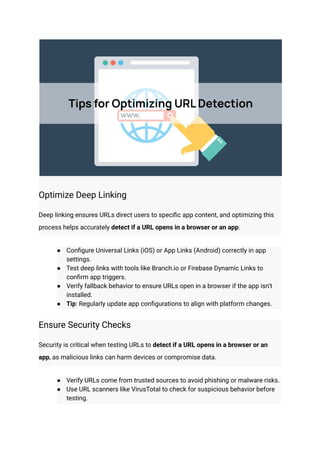 Optimize Deep Linking
Deep linking ensures URLs direct users to specific app content, and optimizing this
process helps accurately detect if a URL opens in a browser or an app.
●​ Configure Universal Links (iOS) or App Links (Android) correctly in app
settings.
●​ Test deep links with tools like Branch.io or Firebase Dynamic Links to
confirm app triggers.
●​ Verify fallback behavior to ensure URLs open in a browser if the app isn’t
installed.
●​ Tip: Regularly update app configurations to align with platform changes.
Ensure Security Checks
Security is critical when testing URLs to detect if a URL opens in a browser or an
app, as malicious links can harm devices or compromise data.
●​ Verify URLs come from trusted sources to avoid phishing or malware risks.
●​ Use URL scanners like VirusTotal to check for suspicious behavior before
testing.
 