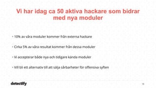 detectify
Vi har idag ca 50 aktiva hackare som bidrar
med nya moduler
16
 10% av våra moduler kommer från externa hackare
 Cirka 5% av våra resultat kommer från dessa moduler
 Vi accepterar både nya och tidigare kända moduler
 Vill bli ett alternativ till att sälja sårbarheter för offensiva syften
 