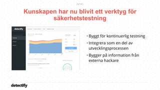 detectify
Kunskapen har nu blivit ett verktyg för
säkerhetstestning
INTRO
Byggt för kontinuerlig testning
Integrera som en del av
utvecklingsprocessen
Bygger på information från
externa hackare
 