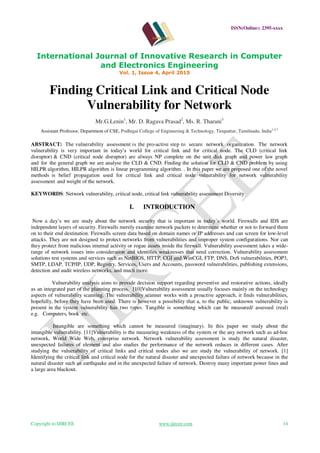 ISSN(Online): 2395-xxxx
International Journal of Innovative Research in Computer
and Electronics Engineering
Vol. 1, Issue 4, April 2015
Copyright to IJIRCEE www.ijircee.com 14
Finding Critical Link and Critical Node
Vulnerability for Network
Mr.G.Lenin1
, Mr. D. Ragava Prasad2
, Ms. R. Tharani3
Assistant Professor, Department of CSE, Podhigai College of Engineering & Technology, Tirupattur, Tamilnadu, India1,2,3
ABSTRACT: The vulnerability assessment is the pro-active step to secure network organization. The network
vulnerability is very important in today’s world for critical link and for critical node. The CLD (critical link
disruptor) & CND (critical node disruptor) are always NP complete on the unit disk graph and power law graph
and for the general graph we are analyse the CLD & CND. Finding the solution for CLD & CND problem by using
HILPR algorithm, HILPR algorithm is linear programming algorithm. . In this paper we are proposed one of the novel
methods is belief propagation used for critical link and critical node vulnerability for network vulnerability
assessment and weight of the network.
KEYWORDS: Network vulnerability, critical node, critical link vulnerability assessment Diversity
I. INTRODUCTION
Now a day’s we are study about the network security that is important in today’s world. Firewalls and IDS are
independent layers of security. Firewalls merely examine network packets to determine whether or not to forward them
on to their end destination. Firewalls screen data based on domain names or IP addresses and can screen for low-level
attacks. They are not designed to protect networks from vulnerabilities and improper system configurations. Nor can
they protect from malicious internal activity or rogue assets inside the firewall. Vulnerability assessment takes a wide-
range of network issues into consideration and identifies weaknesses that need correction. Vulnerability assessment
solutions test systems and services such as NetBIOS, HTTP, CGI and WinCGI, FTP, DNS, DoS vulnerabilities, POP3,
SMTP, LDAP, TCP/IP, UDP, Registry, Services, Users and Accounts, password vulnerabilities, publishing extensions,
detection and audit wireless networks, and much more.
Vulnerability analysis aims to provide decision support regarding preventive and restorative actions, ideally
as an integrated part of the planning process. [10]Vulnerability assessment usually focuses mainly on the technology
aspects of vulnerability scanning. The vulnerability scanner works with a proactive approach, it finds vulnerabilities,
hopefully, before they have been used. There is however a possibility that a, to the public, unknown vulnerability is
present in the system vulnerability has two types. Tangible is something which can be measured/ assessed (real)
e.g. Computers, book etc.
Intangible are something which cannot be measured (imaginary). In this paper we study about the
intangible vulnerability. [11]Vulnerability is the measuring weakness of the system or the any network such as ad-hoc
network, World Wide Web, enterprise network. Network vulnerability assessment is study the natural disaster,
unexpected failures of element and also studies the performance of the network reduces in different cases. After
studying the vulnerability of critical links and critical nodes also we are study the vulnerability of network. [1]
Identifying the critical link and critical node for the natural disaster and unexpected failure of network because in the
natural disaster such an earthquake and in the unexpected failure of network. Destroy many important power lines and
a large area blackout.
 