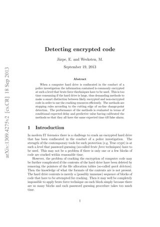 arXiv:1309.4275v2[cs.CR]18Sep2013
Detecting encrypted code
J¨arpe, E. and Wecksten, M.
September 19, 2013
Abstract
When a computer hard drive is conﬁscated in the conduct of a
police investigation the information contained is commonly encrypted
at such a level that brute force thechniques have to be used. This is too
time consuming if the hard drive is large, thus demanding methods to
make a smart distinction between likely encrypted and non-encrypted
code in order to use the cracking resources eﬃciently. The methods are
stopping rules according to the cutting edge of on-line change-point
detection. The performance of the methods is evaluated in terms of
conditional expected delay and predictive value having calibrated the
methods so that they all have the same expected time till false alarm.
1 Introduction
In modern IT forensics there is a challenge to crack an encrypted hard drive
that has been conﬁscated in the conduct of a police investigation. The
strength of the contemporary tools for such protection (e.g. True crypt) is at
such a level that password guessing (so-called brute force techniques) have to
be used. This may not be a problem if there is only one or a few blocks of
code are cracked within reasonable time.
However, the problem of cracking the encryption of computer code may
be further complicated if the contents of the hard drive have been deleted by
removing the pointers of the ﬁle allocation tables (so-called quick deletion).
Then the knowledge of what the formats of the contents are is not present.
The hard drive contents is merely a (possibly immense) sequence of blocks of
code that have to be attempted for cracking. Then it may well be completely
impossible to apply brute force technique on each block simply because there
are so many blocks and each password guessing procedure takes too much
time.
1
 