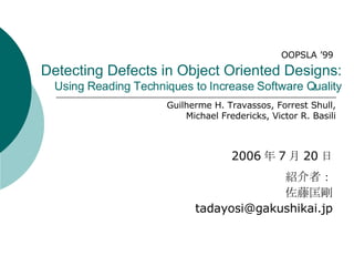 Detecting Defects in Object Oriented Designs: Using Reading Techniques to Increase Software Quality 2006 年 7 月 20 日 紹介者： 佐藤匡剛 [email_address] OOPSLA ’99 Guilherme H. Travassos, Forrest Shull, Michael Fredericks, Victor R. Basili 