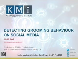 DETECTING GROOMING BEHAVIOUR
ON SOCIAL MEDIA
Harith	
  Alani	
  
h+p://people.kmi.open.ac.uk/harith/	
  	
  
@halani
harith-alani
@halaniSocial	
  Media	
  and	
  Policing,	
  Open	
  University,	
  8th	
  Feb	
  2017	
  
Work	
  done	
  in	
  2014	
  by	
  Elizabeth	
  Cano,	
  	
  
now	
  a	
  Data	
  ScienOst	
  at	
  Cube	
  Global,	
  Surrey,	
  UK	
  
	
  
 