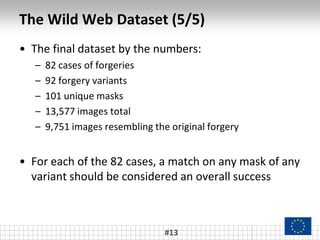 The Wild Web Dataset (5/5)
#13
• The final dataset by the numbers:
– 82 cases of forgeries
– 92 forgery variants
– 101 unique masks
– 13,577 images total
– 9,751 images resembling the original forgery
• For each of the 82 cases, a match on any mask of any
variant should be considered an overall success
 