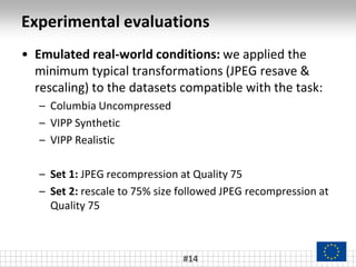 Experimental evaluations
#14
• Emulated real-world conditions: we applied the
minimum typical transformations (JPEG resave &
rescaling) to the datasets compatible with the task:
– Columbia Uncompressed
– VIPP Synthetic
– VIPP Realistic
– Set 1: JPEG recompression at Quality 75
– Set 2: rescale to 75% size followed JPEG recompression at
Quality 75
 