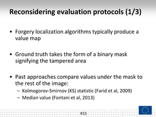 Reconsidering evaluation protocols (1/3)
#15
• Forgery localization algorithms typically produce a
value map
• Ground truth takes the form of a binary mask
signifying the tampered area
• Past approaches compare values under the mask to
the rest of the image:
– Kolmogorov-Smirnov (KS) statistic (Farid et al, 2009)
– Median value (Fontani et al, 2013)
 
