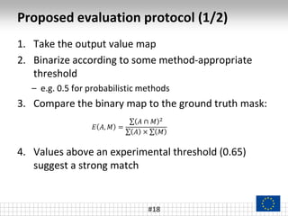 Proposed evaluation protocol (1/2)
#18
1. Take the output value map
2. Binarize according to some method-appropriate
threshold
– e.g. 0.5 for probabilistic methods
3. Compare the binary map to the ground truth mask:
4. Values above an experimental threshold (0.65)
suggest a strong match
𝐸 𝐴, 𝑀 =
𝐴 ∩ 𝑀 2
𝐴 × 𝑀
 