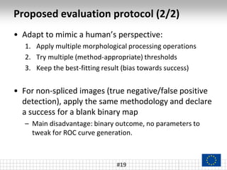 Proposed evaluation protocol (2/2)
#19
• Adapt to mimic a human’s perspective:
1. Apply multiple morphological processing operations
2. Try multiple (method-appropriate) thresholds
3. Keep the best-fitting result (bias towards success)
• For non-spliced images (true negative/false positive
detection), apply the same methodology and declare
a success for a blank binary map
– Main disadvantage: binary outcome, no parameters to
tweak for ROC curve generation.
 