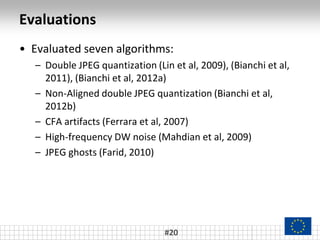 Evaluations
#20
• Evaluated seven algorithms:
– Double JPEG quantization (Lin et al, 2009), (Bianchi et al,
2011), (Bianchi et al, 2012a)
– Non-Aligned double JPEG quantization (Bianchi et al,
2012b)
– CFA artifacts (Ferrara et al, 2007)
– High-frequency DW noise (Mahdian et al, 2009)
– JPEG ghosts (Farid, 2010)
 