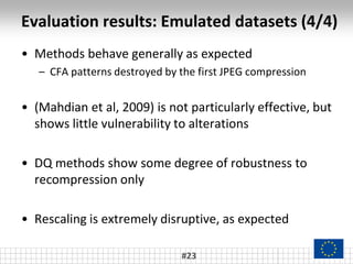 Evaluation results: Emulated datasets (4/4)
#23
• Methods behave generally as expected
– CFA patterns destroyed by the first JPEG compression
• (Mahdian et al, 2009) is not particularly effective, but
shows little vulnerability to alterations
• DQ methods show some degree of robustness to
recompression only
• Rescaling is extremely disruptive, as expected
 
