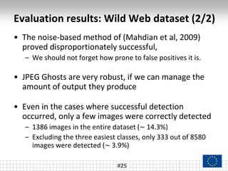 Evaluation results: Wild Web dataset (2/2)
#25
• The noise-based method of (Mahdian et al, 2009)
proved disproportionately successful,
– We should not forget how prone to false positives it is.
• JPEG Ghosts are very robust, if we can manage the
amount of output they produce
• Even in the cases where successful detection
occurred, only a few images were correctly detected
– 1386 images in the entire dataset (~ 14.3%)
– Excluding the three easiest classes, only 333 out of 8580
images were detected (~ 3.9%)
 