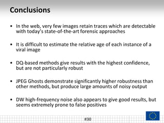 Conclusions
• In the web, very few images retain traces which are detectable
with today’s state-of-the-art forensic approaches
• It is difficult to estimate the relative age of each instance of a
viral image
• DQ-based methods give results with the highest confidence,
but are not particularly robust
• JPEG Ghosts demonstrate significantly higher robustness than
other methods, but produce large amounts of noisy output
• DW high-frequency noise also appears to give good results, but
seems extremely prone to false positives
#30
 