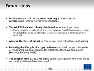 Future steps
• For the web journalism case, robustness ought to be a central
consideration for future algorithm evaluations
• The Wild Web dataset is freely distributed for research purposes
– Due to copyright considerations, this is currently only feasible through direct contact
– The dataset should be maintained to incorporate new cases of forgeries, as they
come out
• Advance the state-of-the-art by focusing on more robust traces of splicing
• Following the life-cycle of images on the web can help locate their earliest
versions and build an account of the alterations that have taken place
(Kennedy & Chang, 2008)
• The question remains: to what extent is the task feasible? When can we be
certain that all traces have been lost?
#31
 