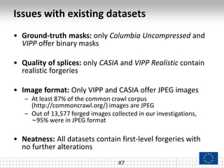 Issues with existing datasets
#7
• Ground-truth masks: only Columbia Uncompressed and
VIPP offer binary masks
• Quality of splices: only CASIA and VIPP Realistic contain
realistic forgeries
• Image format: Only VIPP and CASIA offer JPEG images
– At least 87% of the common crawl corpus
(http://commoncrawl.org/) images are JPEG
– Out of 13,577 forged images collected in our investigations,
~95% were in JPEG format
• Neatness: All datasets contain first-level forgeries with
no further alterations
 