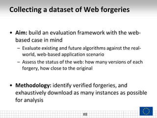 Collecting a dataset of Web forgeries
• Aim: build an evaluation framework with the web-
based case in mind
– Evaluate existing and future algorithms against the real-
world, web-based application scenario
– Assess the status of the web: how many versions of each
forgery, how close to the original
• Methodology: identify verified forgeries, and
exhaustively download as many instances as possible
for analysis
#8
 