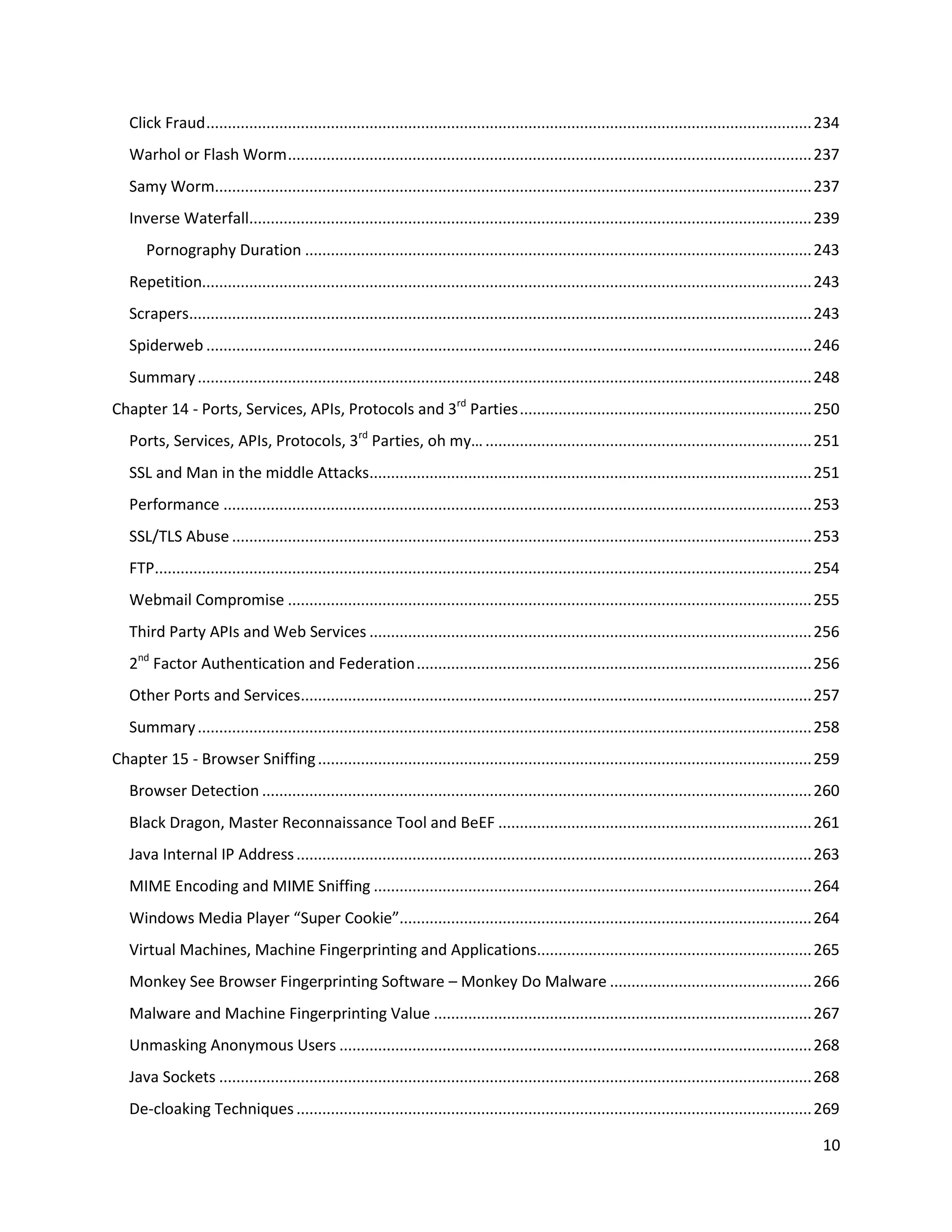 Click Fraud ............................................................................................................................................. 234
   Warhol or Flash Worm .......................................................................................................................... 237
   Samy Worm........................................................................................................................................... 237
   Inverse Waterfall................................................................................................................................... 239
      Pornography Duration ...................................................................................................................... 243
   Repetition.............................................................................................................................................. 243
   Scrapers................................................................................................................................................. 243
   Spiderweb ............................................................................................................................................. 246
   Summary ............................................................................................................................................... 248
Chapter 14 - Ports, Services, APIs, Protocols and 3rd Parties .................................................................... 250
   Ports, Services, APIs, Protocols, 3rd Parties, oh my… ............................................................................ 251
   SSL and Man in the middle Attacks....................................................................................................... 251
   Performance ......................................................................................................................................... 253
   SSL/TLS Abuse ....................................................................................................................................... 253
   FTP......................................................................................................................................................... 254
   Webmail Compromise .......................................................................................................................... 255
   Third Party APIs and Web Services ....................................................................................................... 256
   2nd Factor Authentication and Federation ............................................................................................ 256
   Other Ports and Services....................................................................................................................... 257
   Summary ............................................................................................................................................... 258
Chapter 15 - Browser Sniffing ................................................................................................................... 259
   Browser Detection ................................................................................................................................ 260
   Black Dragon, Master Reconnaissance Tool and BeEF ......................................................................... 261
   Java Internal IP Address ........................................................................................................................ 263
   MIME Encoding and MIME Sniffing ...................................................................................................... 264
   Windows Media Player “Super Cookie”................................................................................................ 264
   Virtual Machines, Machine Fingerprinting and Applications................................................................ 265
   Monkey See Browser Fingerprinting Software – Monkey Do Malware ............................................... 266
   Malware and Machine Fingerprinting Value ........................................................................................ 267
   Unmasking Anonymous Users .............................................................................................................. 268
   Java Sockets .......................................................................................................................................... 268
   De-cloaking Techniques ........................................................................................................................ 269

                                                                                                                                                               10
 