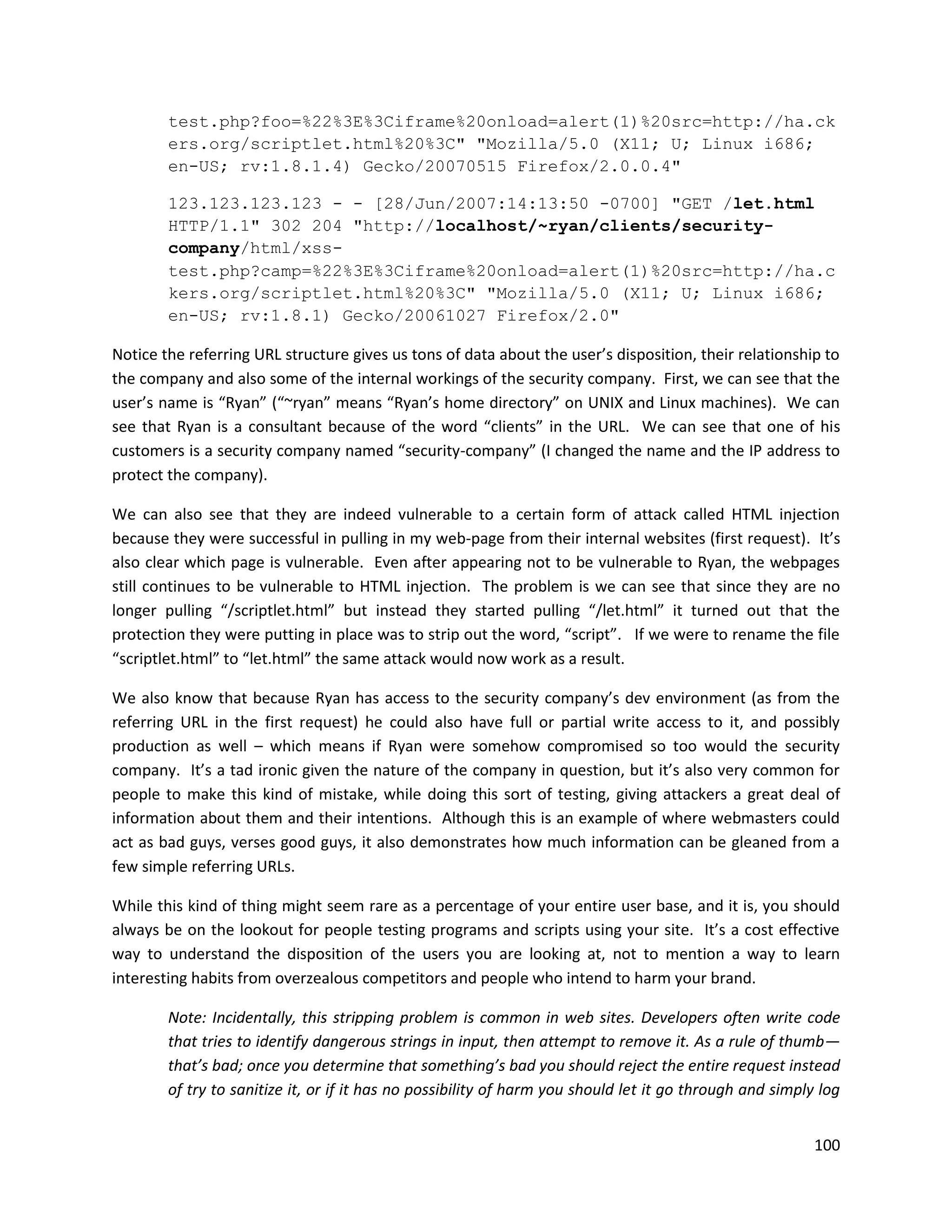 test.php?foo=%22%3E%3Ciframe%20onload=alert(1)%20src=http://ha.ck
        ers.org/scriptlet.html%20%3C" "Mozilla/5.0 (X11; U; Linux i686;
        en-US; rv:1.8.1.4) Gecko/20070515 Firefox/2.0.0.4"

        123.123.123.123 - - [28/Jun/2007:14:13:50 -0700] "GET /let.html
        HTTP/1.1" 302 204 "http://localhost/~ryan/clients/security-
        company/html/xss-
        test.php?camp=%22%3E%3Ciframe%20onload=alert(1)%20src=http://ha.c
        kers.org/scriptlet.html%20%3C" "Mozilla/5.0 (X11; U; Linux i686;
        en-US; rv:1.8.1) Gecko/20061027 Firefox/2.0"

Notice the referring URL structure gives us tons of data about the user’s disposition, their relationship to
the company and also some of the internal workings of the security company. First, we can see that the
user’s name is “Ryan” (“~ryan” means “Ryan’s home directory” on UNIX and Linux machines). We can
see that Ryan is a consultant because of the word “clients” in the URL. We can see that one of his
customers is a security company named “security-company” (I changed the name and the IP address to
protect the company).

We can also see that they are indeed vulnerable to a certain form of attack called HTML injection
because they were successful in pulling in my web-page from their internal websites (first request). It’s
also clear which page is vulnerable. Even after appearing not to be vulnerable to Ryan, the webpages
still continues to be vulnerable to HTML injection. The problem is we can see that since they are no
longer pulling “/scriptlet.html” but instead they started pulling “/let.html” it turned out that the
protection they were putting in place was to strip out the word, “script”. If we were to rename the file
“scriptlet.html” to “let.html” the same attack would now work as a result.

We also know that because Ryan has access to the security company’s dev environment (as from the
referring URL in the first request) he could also have full or partial write access to it, and possibly
production as well – which means if Ryan were somehow compromised so too would the security
company. It’s a tad ironic given the nature of the company in question, but it’s also very common for
people to make this kind of mistake, while doing this sort of testing, giving attackers a great deal of
information about them and their intentions. Although this is an example of where webmasters could
act as bad guys, verses good guys, it also demonstrates how much information can be gleaned from a
few simple referring URLs.

While this kind of thing might seem rare as a percentage of your entire user base, and it is, you should
always be on the lookout for people testing programs and scripts using your site. It’s a cost effective
way to understand the disposition of the users you are looking at, not to mention a way to learn
interesting habits from overzealous competitors and people who intend to harm your brand.

        Note: Incidentally, this stripping problem is common in web sites. Developers often write code
        that tries to identify dangerous strings in input, then attempt to remove it. As a rule of thumb—
        that’s bad; once you determine that something’s bad you should reject the entire request instead
        of try to sanitize it, or if it has no possibility of harm you should let it go through and simply log


                                                                                                          100
 