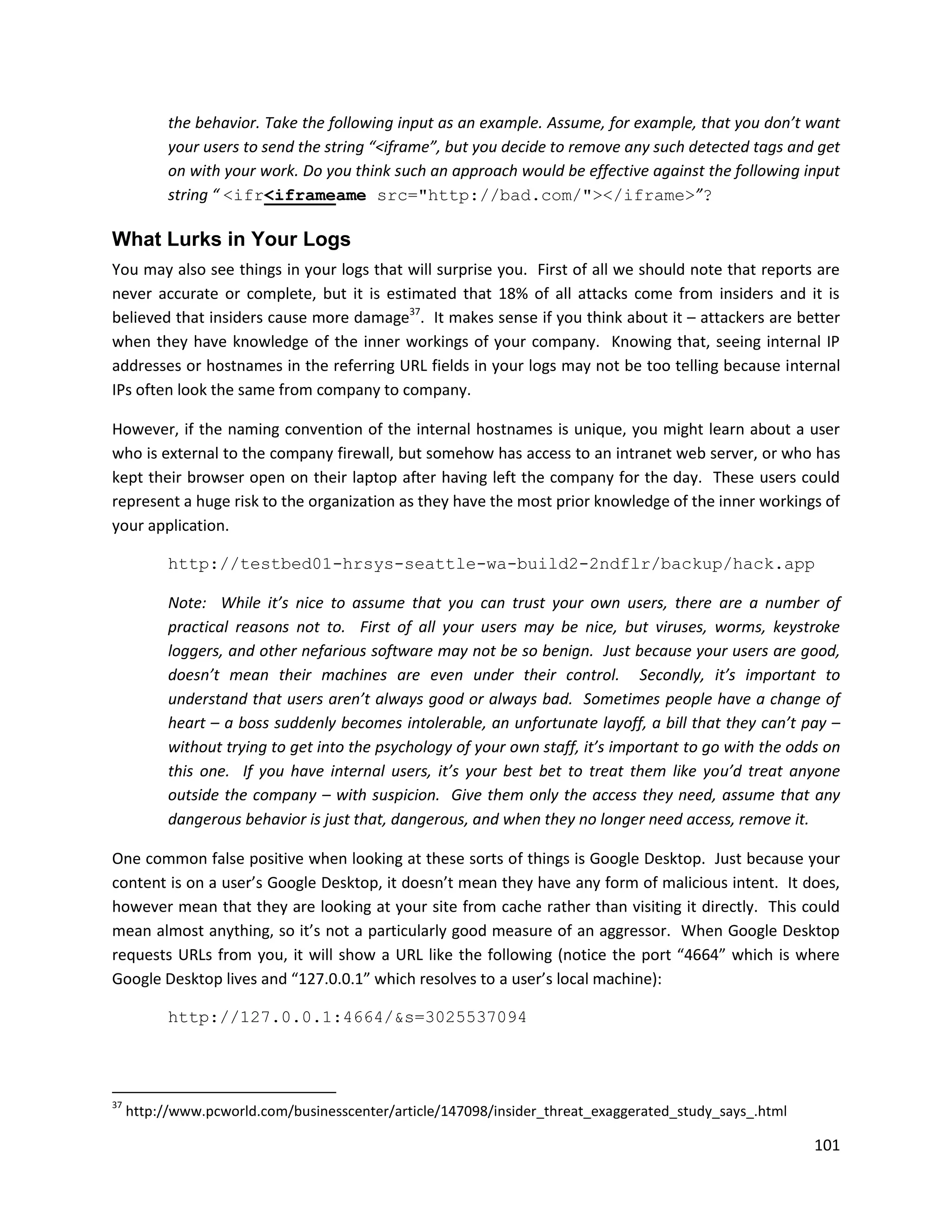 the behavior. Take the following input as an example. Assume, for example, that you don’t want
           your users to send the string “<iframe”, but you decide to remove any such detected tags and get
           on with your work. Do you think such an approach would be effective against the following input
           string “ <ifr<iframeame src="http://bad.com/"></iframe>”?

What Lurks in Your Logs
You may also see things in your logs that will surprise you. First of all we should note that reports are
never accurate or complete, but it is estimated that 18% of all attacks come from insiders and it is
believed that insiders cause more damage37. It makes sense if you think about it – attackers are better
when they have knowledge of the inner workings of your company. Knowing that, seeing internal IP
addresses or hostnames in the referring URL fields in your logs may not be too telling because internal
IPs often look the same from company to company.

However, if the naming convention of the internal hostnames is unique, you might learn about a user
who is external to the company firewall, but somehow has access to an intranet web server, or who has
kept their browser open on their laptop after having left the company for the day. These users could
represent a huge risk to the organization as they have the most prior knowledge of the inner workings of
your application.

           http://testbed01-hrsys-seattle-wa-build2-2ndflr/backup/hack.app

           Note: While it’s nice to assume that you can trust your own users, there are a number of
           practical reasons not to. First of all your users may be nice, but viruses, worms, keystroke
           loggers, and other nefarious software may not be so benign. Just because your users are good,
           doesn’t mean their machines are even under their control. Secondly, it’s important to
           understand that users aren’t always good or always bad. Sometimes people have a change of
           heart – a boss suddenly becomes intolerable, an unfortunate layoff, a bill that they can’t pay –
           without trying to get into the psychology of your own staff, it’s important to go with the odds on
           this one. If you have internal users, it’s your best bet to treat them like you’d treat anyone
           outside the company – with suspicion. Give them only the access they need, assume that any
           dangerous behavior is just that, dangerous, and when they no longer need access, remove it.

One common false positive when looking at these sorts of things is Google Desktop. Just because your
content is on a user’s Google Desktop, it doesn’t mean they have any form of malicious intent. It does,
however mean that they are looking at your site from cache rather than visiting it directly. This could
mean almost anything, so it’s not a particularly good measure of an aggressor. When Google Desktop
requests URLs from you, it will show a URL like the following (notice the port “4664” which is where
Google Desktop lives and “127.0.0.1” which resolves to a user’s local machine):

           http://127.0.0.1:4664/&s=3025537094




37
     http://www.pcworld.com/businesscenter/article/147098/insider_threat_exaggerated_study_says_.html

                                                                                                         101
 
