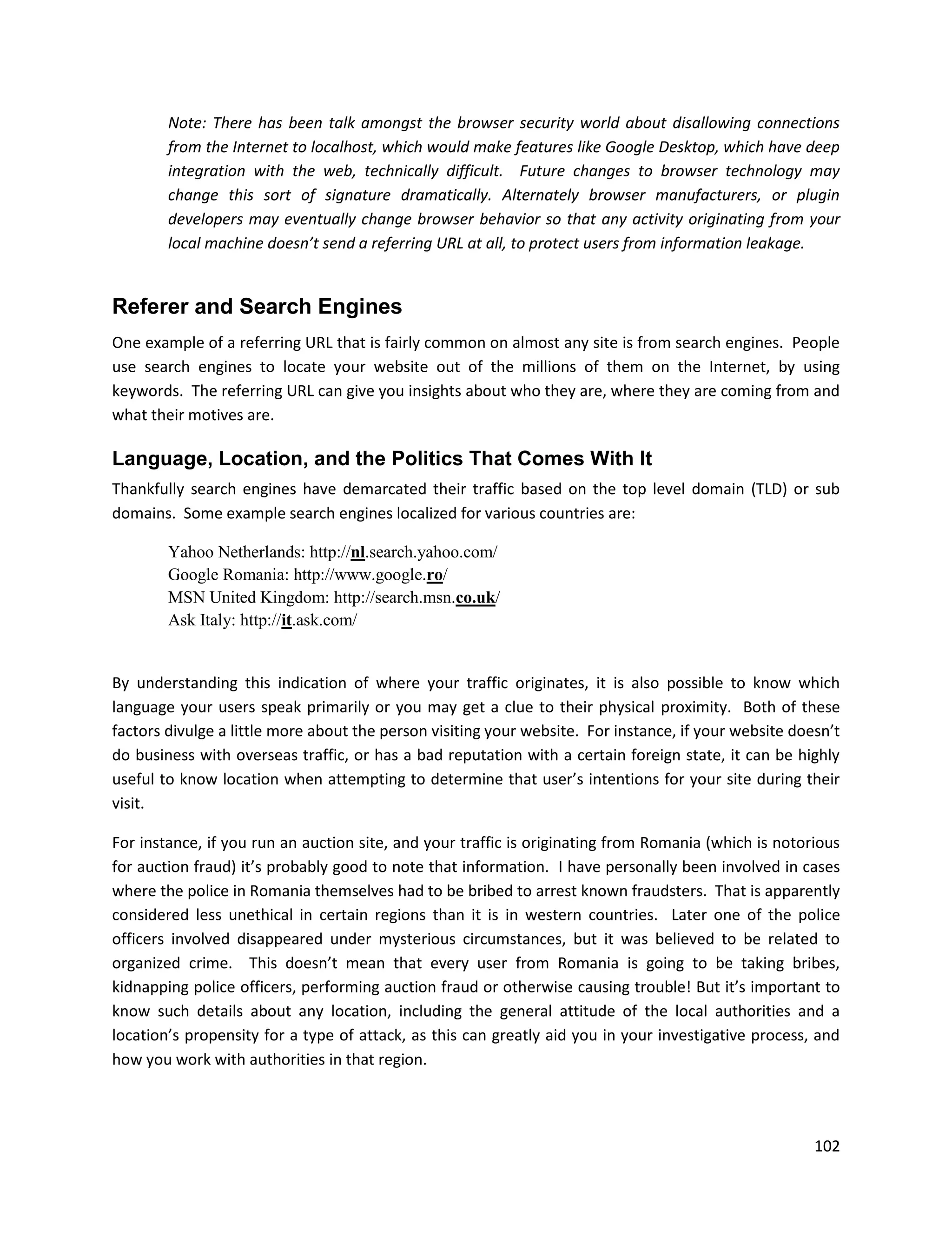 Note: There has been talk amongst the browser security world about disallowing connections
        from the Internet to localhost, which would make features like Google Desktop, which have deep
        integration with the web, technically difficult. Future changes to browser technology may
        change this sort of signature dramatically. Alternately browser manufacturers, or plugin
        developers may eventually change browser behavior so that any activity originating from your
        local machine doesn’t send a referring URL at all, to protect users from information leakage.


Referer and Search Engines
One example of a referring URL that is fairly common on almost any site is from search engines. People
use search engines to locate your website out of the millions of them on the Internet, by using
keywords. The referring URL can give you insights about who they are, where they are coming from and
what their motives are.

Language, Location, and the Politics That Comes With It
Thankfully search engines have demarcated their traffic based on the top level domain (TLD) or sub
domains. Some example search engines localized for various countries are:

        Yahoo Netherlands: http://nl.search.yahoo.com/
        Google Romania: http://www.google.ro/
        MSN United Kingdom: http://search.msn.co.uk/
        Ask Italy: http://it.ask.com/


By understanding this indication of where your traffic originates, it is also possible to know which
language your users speak primarily or you may get a clue to their physical proximity. Both of these
factors divulge a little more about the person visiting your website. For instance, if your website doesn’t
do business with overseas traffic, or has a bad reputation with a certain foreign state, it can be highly
useful to know location when attempting to determine that user’s intentions for your site during their
visit.

For instance, if you run an auction site, and your traffic is originating from Romania (which is notorious
for auction fraud) it’s probably good to note that information. I have personally been involved in cases
where the police in Romania themselves had to be bribed to arrest known fraudsters. That is apparently
considered less unethical in certain regions than it is in western countries. Later one of the police
officers involved disappeared under mysterious circumstances, but it was believed to be related to
organized crime. This doesn’t mean that every user from Romania is going to be taking bribes,
kidnapping police officers, performing auction fraud or otherwise causing trouble! But it’s important to
know such details about any location, including the general attitude of the local authorities and a
location’s propensity for a type of attack, as this can greatly aid you in your investigative process, and
how you work with authorities in that region.




                                                                                                       102
 