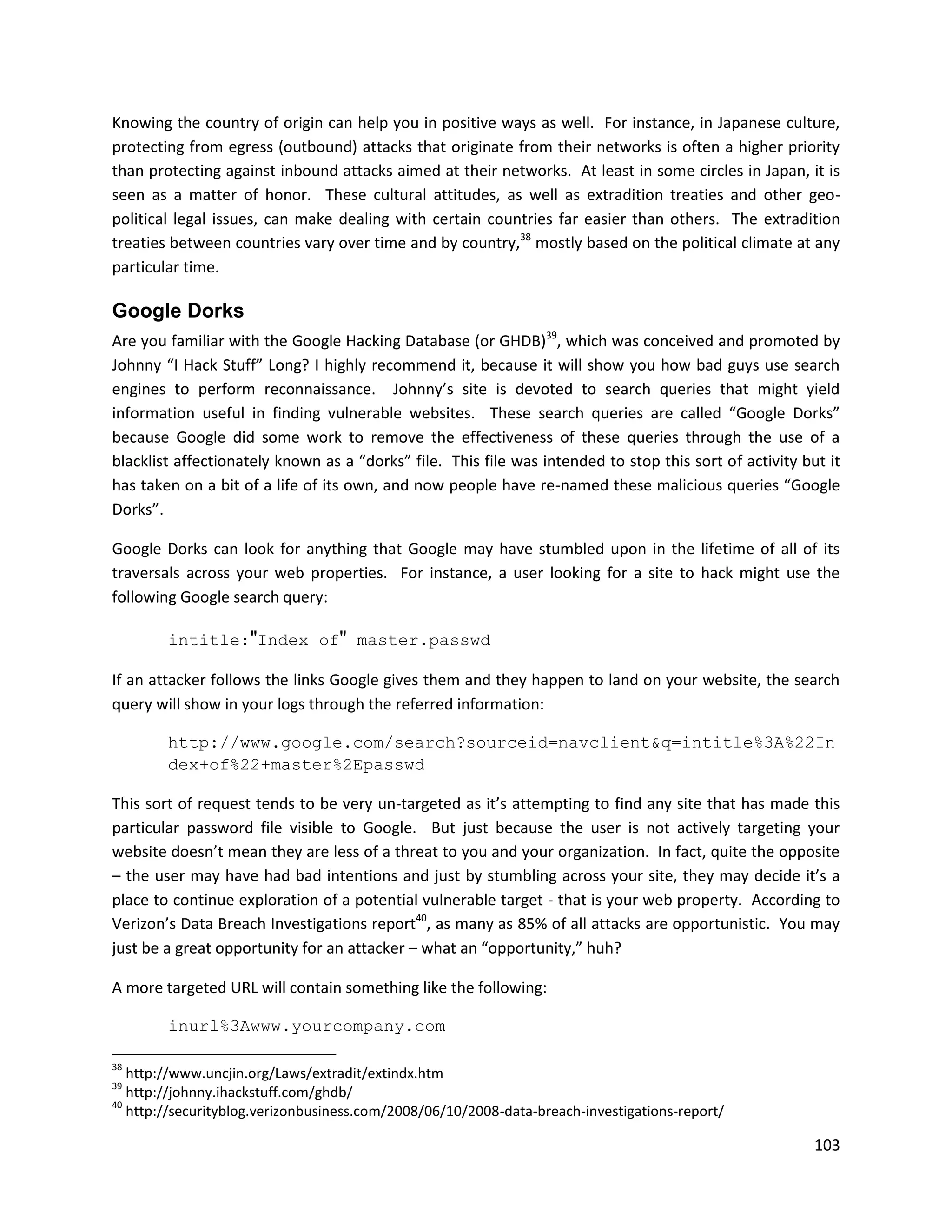 Knowing the country of origin can help you in positive ways as well. For instance, in Japanese culture,
protecting from egress (outbound) attacks that originate from their networks is often a higher priority
than protecting against inbound attacks aimed at their networks. At least in some circles in Japan, it is
seen as a matter of honor. These cultural attitudes, as well as extradition treaties and other geo-
political legal issues, can make dealing with certain countries far easier than others. The extradition
treaties between countries vary over time and by country,38 mostly based on the political climate at any
particular time.

Google Dorks
Are you familiar with the Google Hacking Database (or GHDB)39, which was conceived and promoted by
Johnny “I Hack Stuff” Long? I highly recommend it, because it will show you how bad guys use search
engines to perform reconnaissance. Johnny’s site is devoted to search queries that might yield
information useful in finding vulnerable websites. These search queries are called “Google Dorks”
because Google did some work to remove the effectiveness of these queries through the use of a
blacklist affectionately known as a “dorks” file. This file was intended to stop this sort of activity but it
has taken on a bit of a life of its own, and now people have re-named these malicious queries “Google
Dorks”.

Google Dorks can look for anything that Google may have stumbled upon in the lifetime of all of its
traversals across your web properties. For instance, a user looking for a site to hack might use the
following Google search query:

        intitle:"Index of" master.passwd

If an attacker follows the links Google gives them and they happen to land on your website, the search
query will show in your logs through the referred information:

        http://www.google.com/search?sourceid=navclient&q=intitle%3A%22In
        dex+of%22+master%2Epasswd

This sort of request tends to be very un-targeted as it’s attempting to find any site that has made this
particular password file visible to Google. But just because the user is not actively targeting your
website doesn’t mean they are less of a threat to you and your organization. In fact, quite the opposite
– the user may have had bad intentions and just by stumbling across your site, they may decide it’s a
place to continue exploration of a potential vulnerable target - that is your web property. According to
Verizon’s Data Breach Investigations report40, as many as 85% of all attacks are opportunistic. You may
just be a great opportunity for an attacker – what an “opportunity,” huh?

A more targeted URL will contain something like the following:

        inurl%3Awww.yourcompany.com

38
   http://www.uncjin.org/Laws/extradit/extindx.htm
39
   http://johnny.ihackstuff.com/ghdb/
40
   http://securityblog.verizonbusiness.com/2008/06/10/2008-data-breach-investigations-report/

                                                                                                         103
 