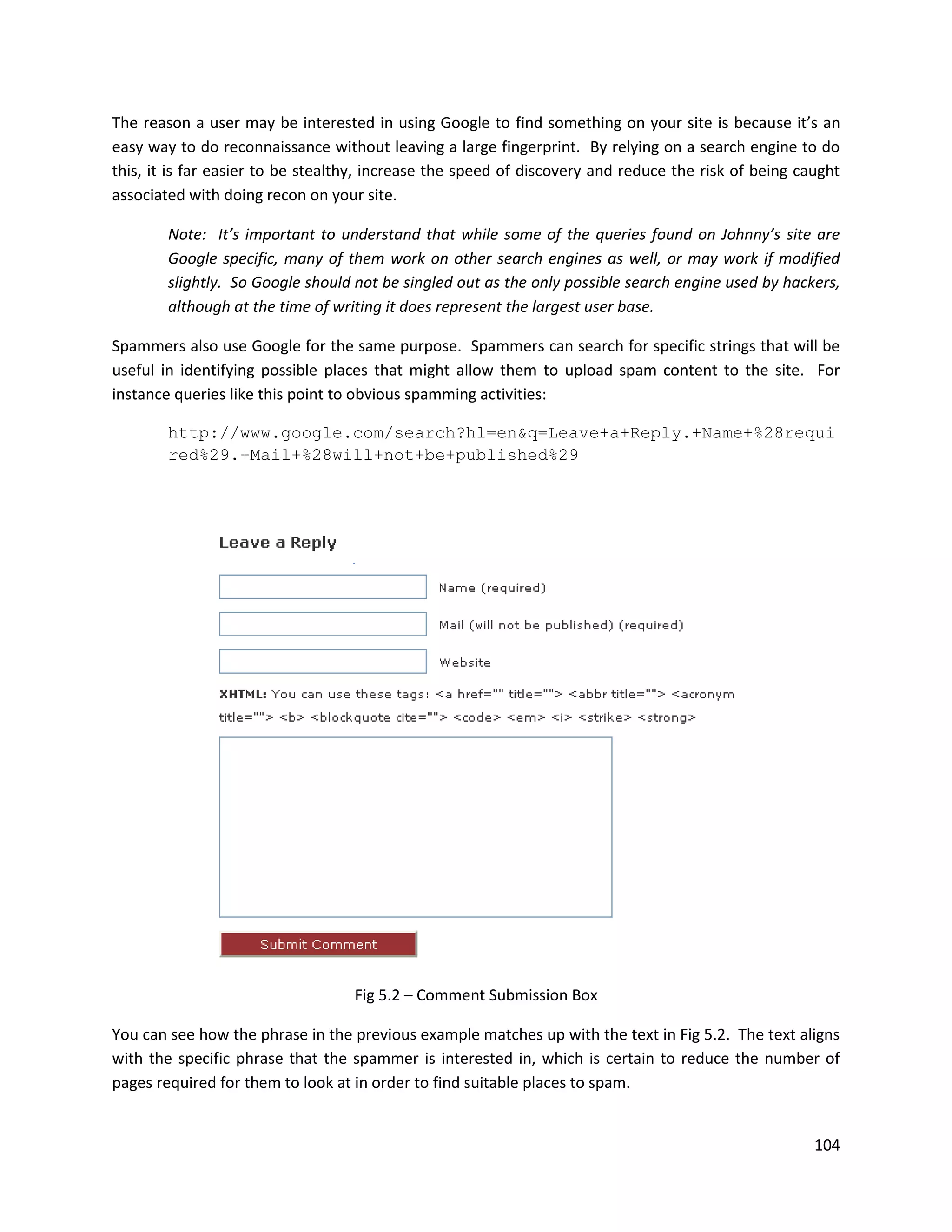 The reason a user may be interested in using Google to find something on your site is because it’s an
easy way to do reconnaissance without leaving a large fingerprint. By relying on a search engine to do
this, it is far easier to be stealthy, increase the speed of discovery and reduce the risk of being caught
associated with doing recon on your site.

        Note: It’s important to understand that while some of the queries found on Johnny’s site are
        Google specific, many of them work on other search engines as well, or may work if modified
        slightly. So Google should not be singled out as the only possible search engine used by hackers,
        although at the time of writing it does represent the largest user base.

Spammers also use Google for the same purpose. Spammers can search for specific strings that will be
useful in identifying possible places that might allow them to upload spam content to the site. For
instance queries like this point to obvious spamming activities:

        http://www.google.com/search?hl=en&q=Leave+a+Reply.+Name+%28requi
        red%29.+Mail+%28will+not+be+published%29




                                   Fig 5.2 – Comment Submission Box

You can see how the phrase in the previous example matches up with the text in Fig 5.2. The text aligns
with the specific phrase that the spammer is interested in, which is certain to reduce the number of
pages required for them to look at in order to find suitable places to spam.


                                                                                                      104
 