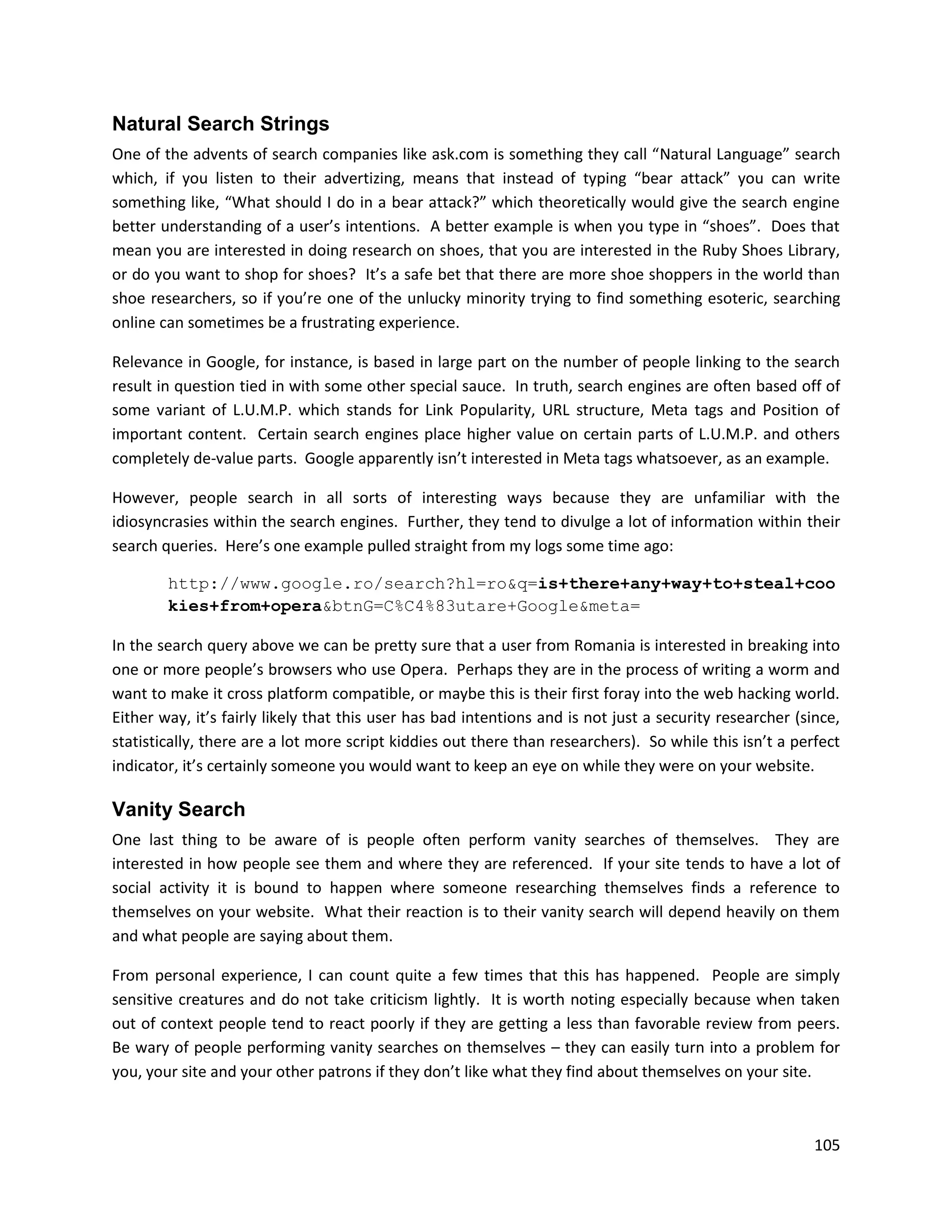 Natural Search Strings
One of the advents of search companies like ask.com is something they call “Natural Language” search
which, if you listen to their advertizing, means that instead of typing “bear attack” you can write
something like, “What should I do in a bear attack?” which theoretically would give the search engine
better understanding of a user’s intentions. A better example is when you type in “shoes”. Does that
mean you are interested in doing research on shoes, that you are interested in the Ruby Shoes Library,
or do you want to shop for shoes? It’s a safe bet that there are more shoe shoppers in the world than
shoe researchers, so if you’re one of the unlucky minority trying to find something esoteric, searching
online can sometimes be a frustrating experience.

Relevance in Google, for instance, is based in large part on the number of people linking to the search
result in question tied in with some other special sauce. In truth, search engines are often based off of
some variant of L.U.M.P. which stands for Link Popularity, URL structure, Meta tags and Position of
important content. Certain search engines place higher value on certain parts of L.U.M.P. and others
completely de-value parts. Google apparently isn’t interested in Meta tags whatsoever, as an example.

However, people search in all sorts of interesting ways because they are unfamiliar with the
idiosyncrasies within the search engines. Further, they tend to divulge a lot of information within their
search queries. Here’s one example pulled straight from my logs some time ago:

        http://www.google.ro/search?hl=ro&q=is+there+any+way+to+steal+coo
        kies+from+opera&btnG=C%C4%83utare+Google&meta=

In the search query above we can be pretty sure that a user from Romania is interested in breaking into
one or more people’s browsers who use Opera. Perhaps they are in the process of writing a worm and
want to make it cross platform compatible, or maybe this is their first foray into the web hacking world.
Either way, it’s fairly likely that this user has bad intentions and is not just a security researcher (since,
statistically, there are a lot more script kiddies out there than researchers). So while this isn’t a perfect
indicator, it’s certainly someone you would want to keep an eye on while they were on your website.

Vanity Search
One last thing to be aware of is people often perform vanity searches of themselves. They are
interested in how people see them and where they are referenced. If your site tends to have a lot of
social activity it is bound to happen where someone researching themselves finds a reference to
themselves on your website. What their reaction is to their vanity search will depend heavily on them
and what people are saying about them.

From personal experience, I can count quite a few times that this has happened. People are simply
sensitive creatures and do not take criticism lightly. It is worth noting especially because when taken
out of context people tend to react poorly if they are getting a less than favorable review from peers.
Be wary of people performing vanity searches on themselves – they can easily turn into a problem for
you, your site and your other patrons if they don’t like what they find about themselves on your site.



                                                                                                          105
 