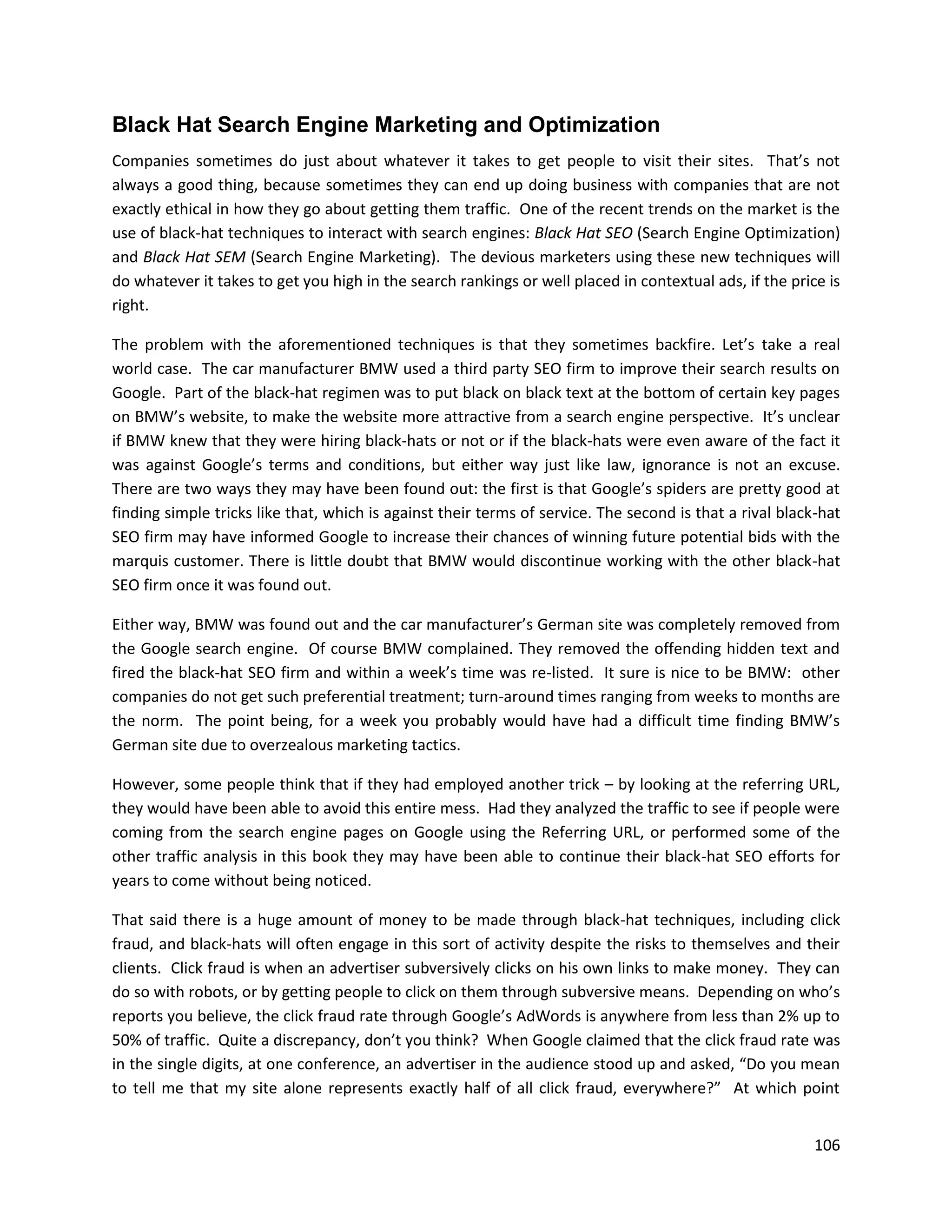 Black Hat Search Engine Marketing and Optimization
Companies sometimes do just about whatever it takes to get people to visit their sites. That’s not
always a good thing, because sometimes they can end up doing business with companies that are not
exactly ethical in how they go about getting them traffic. One of the recent trends on the market is the
use of black-hat techniques to interact with search engines: Black Hat SEO (Search Engine Optimization)
and Black Hat SEM (Search Engine Marketing). The devious marketers using these new techniques will
do whatever it takes to get you high in the search rankings or well placed in contextual ads, if the price is
right.

The problem with the aforementioned techniques is that they sometimes backfire. Let’s take a real
world case. The car manufacturer BMW used a third party SEO firm to improve their search results on
Google. Part of the black-hat regimen was to put black on black text at the bottom of certain key pages
on BMW’s website, to make the website more attractive from a search engine perspective. It’s unclear
if BMW knew that they were hiring black-hats or not or if the black-hats were even aware of the fact it
was against Google’s terms and conditions, but either way just like law, ignorance is not an excuse.
There are two ways they may have been found out: the first is that Google’s spiders are pretty good at
finding simple tricks like that, which is against their terms of service. The second is that a rival black-hat
SEO firm may have informed Google to increase their chances of winning future potential bids with the
marquis customer. There is little doubt that BMW would discontinue working with the other black-hat
SEO firm once it was found out.

Either way, BMW was found out and the car manufacturer’s German site was completely removed from
the Google search engine. Of course BMW complained. They removed the offending hidden text and
fired the black-hat SEO firm and within a week’s time was re-listed. It sure is nice to be BMW: other
companies do not get such preferential treatment; turn-around times ranging from weeks to months are
the norm. The point being, for a week you probably would have had a difficult time finding BMW’s
German site due to overzealous marketing tactics.

However, some people think that if they had employed another trick – by looking at the referring URL,
they would have been able to avoid this entire mess. Had they analyzed the traffic to see if people were
coming from the search engine pages on Google using the Referring URL, or performed some of the
other traffic analysis in this book they may have been able to continue their black-hat SEO efforts for
years to come without being noticed.

That said there is a huge amount of money to be made through black-hat techniques, including click
fraud, and black-hats will often engage in this sort of activity despite the risks to themselves and their
clients. Click fraud is when an advertiser subversively clicks on his own links to make money. They can
do so with robots, or by getting people to click on them through subversive means. Depending on who’s
reports you believe, the click fraud rate through Google’s AdWords is anywhere from less than 2% up to
50% of traffic. Quite a discrepancy, don’t you think? When Google claimed that the click fraud rate was
in the single digits, at one conference, an advertiser in the audience stood up and asked, “Do you mean
to tell me that my site alone represents exactly half of all click fraud, everywhere?” At which point


                                                                                                          106
 