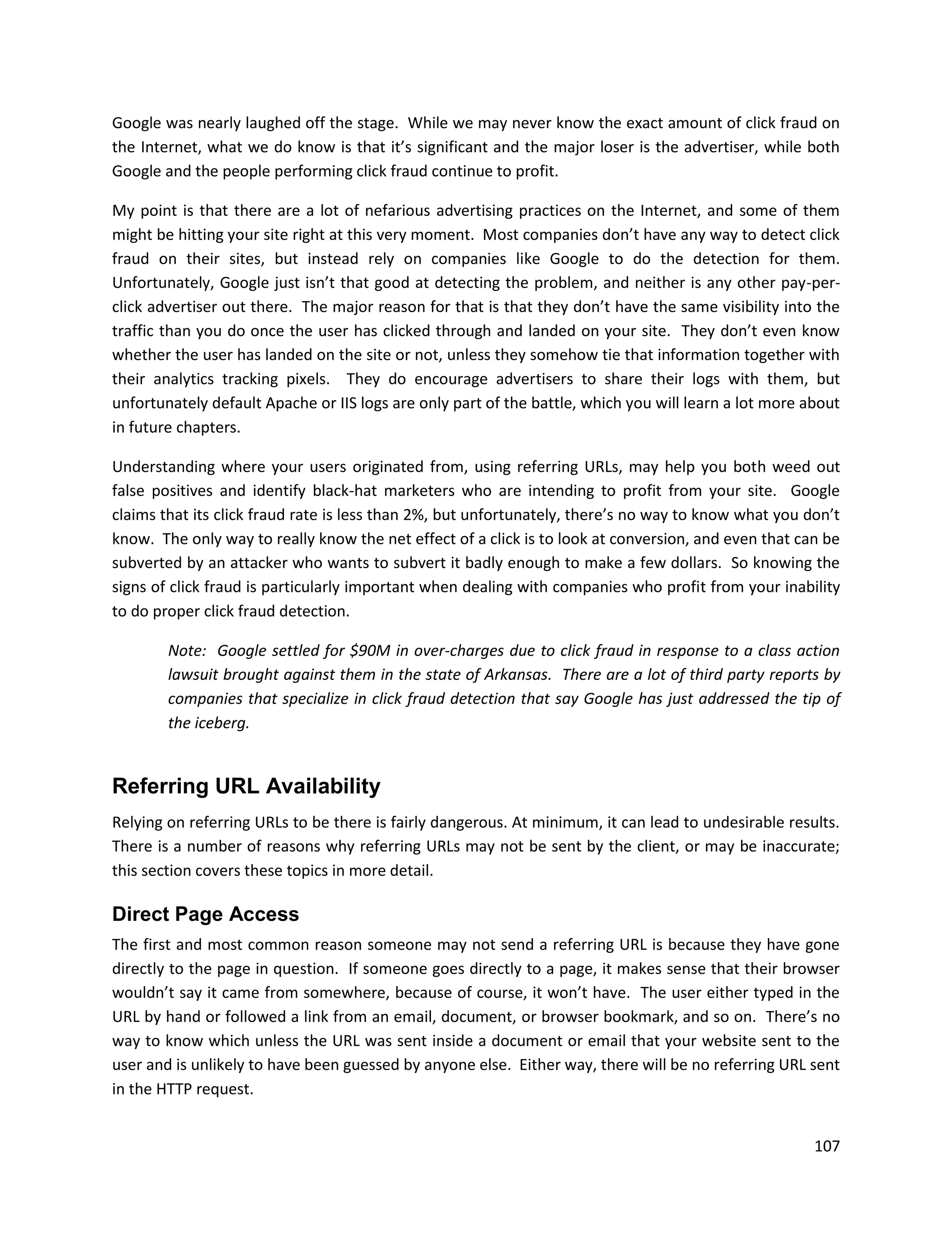 Google was nearly laughed off the stage. While we may never know the exact amount of click fraud on
the Internet, what we do know is that it’s significant and the major loser is the advertiser, while both
Google and the people performing click fraud continue to profit.

My point is that there are a lot of nefarious advertising practices on the Internet, and some of them
might be hitting your site right at this very moment. Most companies don’t have any way to detect click
fraud on their sites, but instead rely on companies like Google to do the detection for them.
Unfortunately, Google just isn’t that good at detecting the problem, and neither is any other pay-per-
click advertiser out there. The major reason for that is that they don’t have the same visibility into the
traffic than you do once the user has clicked through and landed on your site. They don’t even know
whether the user has landed on the site or not, unless they somehow tie that information together with
their analytics tracking pixels. They do encourage advertisers to share their logs with them, but
unfortunately default Apache or IIS logs are only part of the battle, which you will learn a lot more about
in future chapters.

Understanding where your users originated from, using referring URLs, may help you both weed out
false positives and identify black-hat marketers who are intending to profit from your site. Google
claims that its click fraud rate is less than 2%, but unfortunately, there’s no way to know what you don’t
know. The only way to really know the net effect of a click is to look at conversion, and even that can be
subverted by an attacker who wants to subvert it badly enough to make a few dollars. So knowing the
signs of click fraud is particularly important when dealing with companies who profit from your inability
to do proper click fraud detection.

        Note: Google settled for $90M in over-charges due to click fraud in response to a class action
        lawsuit brought against them in the state of Arkansas. There are a lot of third party reports by
        companies that specialize in click fraud detection that say Google has just addressed the tip of
        the iceberg.


Referring URL Availability
Relying on referring URLs to be there is fairly dangerous. At minimum, it can lead to undesirable results.
There is a number of reasons why referring URLs may not be sent by the client, or may be inaccurate;
this section covers these topics in more detail.

Direct Page Access
The first and most common reason someone may not send a referring URL is because they have gone
directly to the page in question. If someone goes directly to a page, it makes sense that their browser
wouldn’t say it came from somewhere, because of course, it won’t have. The user either typed in the
URL by hand or followed a link from an email, document, or browser bookmark, and so on. There’s no
way to know which unless the URL was sent inside a document or email that your website sent to the
user and is unlikely to have been guessed by anyone else. Either way, there will be no referring URL sent
in the HTTP request.


                                                                                                       107
 