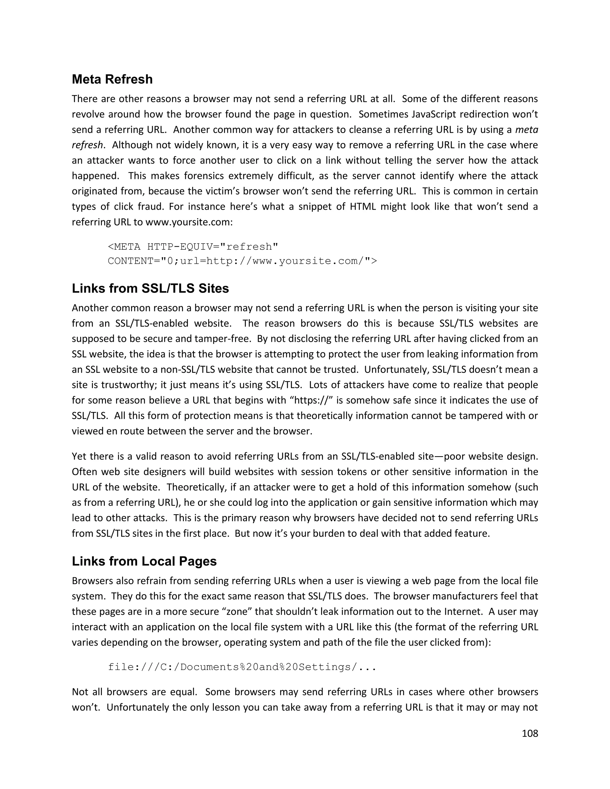 Meta Refresh
There are other reasons a browser may not send a referring URL at all. Some of the different reasons
revolve around how the browser found the page in question. Sometimes JavaScript redirection won’t
send a referring URL. Another common way for attackers to cleanse a referring URL is by using a meta
refresh. Although not widely known, it is a very easy way to remove a referring URL in the case where
an attacker wants to force another user to click on a link without telling the server how the attack
happened. This makes forensics extremely difficult, as the server cannot identify where the attack
originated from, because the victim’s browser won’t send the referring URL. This is common in certain
types of click fraud. For instance here’s what a snippet of HTML might look like that won’t send a
referring URL to www.yoursite.com:

        <META HTTP-EQUIV="refresh"
        CONTENT="0;url=http://www.yoursite.com/">

Links from SSL/TLS Sites
Another common reason a browser may not send a referring URL is when the person is visiting your site
from an SSL/TLS-enabled website. The reason browsers do this is because SSL/TLS websites are
supposed to be secure and tamper-free. By not disclosing the referring URL after having clicked from an
SSL website, the idea is that the browser is attempting to protect the user from leaking information from
an SSL website to a non-SSL/TLS website that cannot be trusted. Unfortunately, SSL/TLS doesn’t mean a
site is trustworthy; it just means it’s using SSL/TLS. Lots of attackers have come to realize that people
for some reason believe a URL that begins with “https://” is somehow safe since it indicates the use of
SSL/TLS. All this form of protection means is that theoretically information cannot be tampered with or
viewed en route between the server and the browser.

Yet there is a valid reason to avoid referring URLs from an SSL/TLS-enabled site—poor website design.
Often web site designers will build websites with session tokens or other sensitive information in the
URL of the website. Theoretically, if an attacker were to get a hold of this information somehow (such
as from a referring URL), he or she could log into the application or gain sensitive information which may
lead to other attacks. This is the primary reason why browsers have decided not to send referring URLs
from SSL/TLS sites in the first place. But now it’s your burden to deal with that added feature.

Links from Local Pages
Browsers also refrain from sending referring URLs when a user is viewing a web page from the local file
system. They do this for the exact same reason that SSL/TLS does. The browser manufacturers feel that
these pages are in a more secure “zone” that shouldn’t leak information out to the Internet. A user may
interact with an application on the local file system with a URL like this (the format of the referring URL
varies depending on the browser, operating system and path of the file the user clicked from):

        file:///C:/Documents%20and%20Settings/...

Not all browsers are equal. Some browsers may send referring URLs in cases where other browsers
won’t. Unfortunately the only lesson you can take away from a referring URL is that it may or may not

                                                                                                       108
 