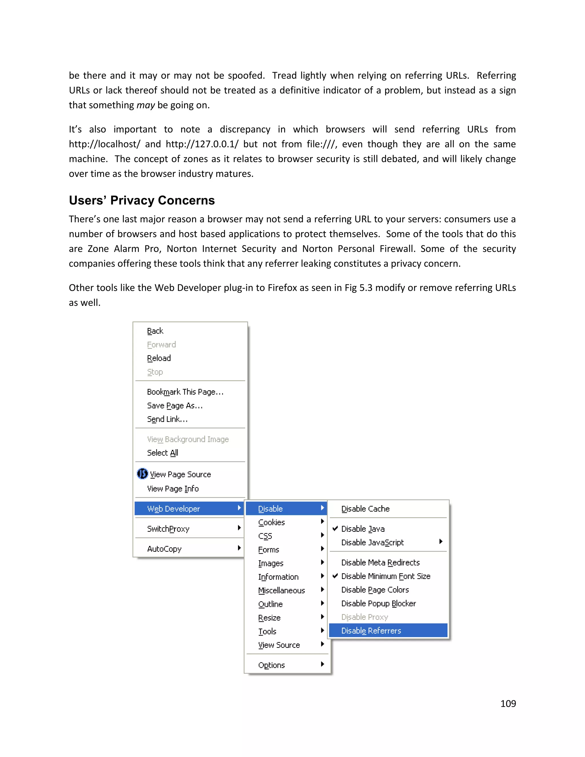be there and it may or may not be spoofed. Tread lightly when relying on referring URLs. Referring
URLs or lack thereof should not be treated as a definitive indicator of a problem, but instead as a sign
that something may be going on.

It’s also important to note a discrepancy in which browsers will send referring URLs from
http://localhost/ and http://127.0.0.1/ but not from file:///, even though they are all on the same
machine. The concept of zones as it relates to browser security is still debated, and will likely change
over time as the browser industry matures.

Users’ Privacy Concerns
There’s one last major reason a browser may not send a referring URL to your servers: consumers use a
number of browsers and host based applications to protect themselves. Some of the tools that do this
are Zone Alarm Pro, Norton Internet Security and Norton Personal Firewall. Some of the security
companies offering these tools think that any referrer leaking constitutes a privacy concern.

Other tools like the Web Developer plug-in to Firefox as seen in Fig 5.3 modify or remove referring URLs
as well.




                                                                                                    109
 