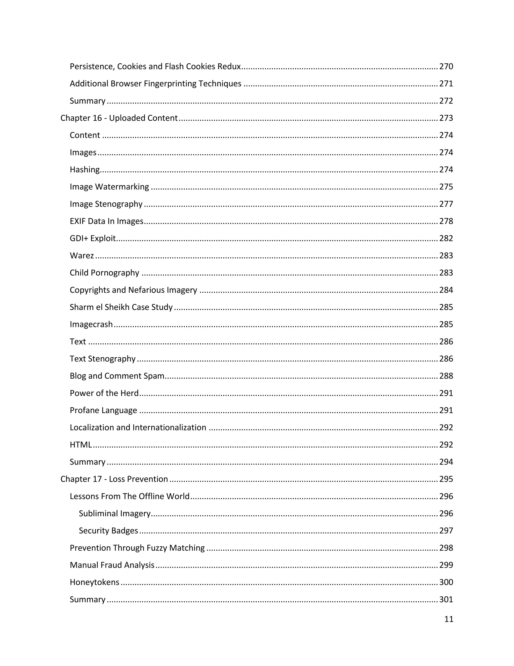 Persistence, Cookies and Flash Cookies Redux ..................................................................................... 270
   Additional Browser Fingerprinting Techniques .................................................................................... 271
   Summary ............................................................................................................................................... 272
Chapter 16 - Uploaded Content ................................................................................................................ 273
   Content ................................................................................................................................................. 274
   Images ................................................................................................................................................... 274
   Hashing.................................................................................................................................................. 274
   Image Watermarking ............................................................................................................................ 275
   Image Stenography ............................................................................................................................... 277
   EXIF Data In Images............................................................................................................................... 278
   GDI+ Exploit........................................................................................................................................... 282
   Warez .................................................................................................................................................... 283
   Child Pornography ................................................................................................................................ 283
   Copyrights and Nefarious Imagery ....................................................................................................... 284
   Sharm el Sheikh Case Study .................................................................................................................. 285
   Imagecrash ............................................................................................................................................ 285
   Text ....................................................................................................................................................... 286
   Text Stenography .................................................................................................................................. 286
   Blog and Comment Spam...................................................................................................................... 288
   Power of the Herd................................................................................................................................. 291
   Profane Language ................................................................................................................................. 291
   Localization and Internationalization ................................................................................................... 292
   HTML ..................................................................................................................................................... 292
   Summary ............................................................................................................................................... 294
Chapter 17 - Loss Prevention .................................................................................................................... 295
   Lessons From The Offline World ........................................................................................................... 296
      Subliminal Imagery............................................................................................................................ 296
      Security Badges ................................................................................................................................. 297
   Prevention Through Fuzzy Matching .................................................................................................... 298
   Manual Fraud Analysis .......................................................................................................................... 299
   Honeytokens ......................................................................................................................................... 300
   Summary ............................................................................................................................................... 301

                                                                                                                                                               11
 