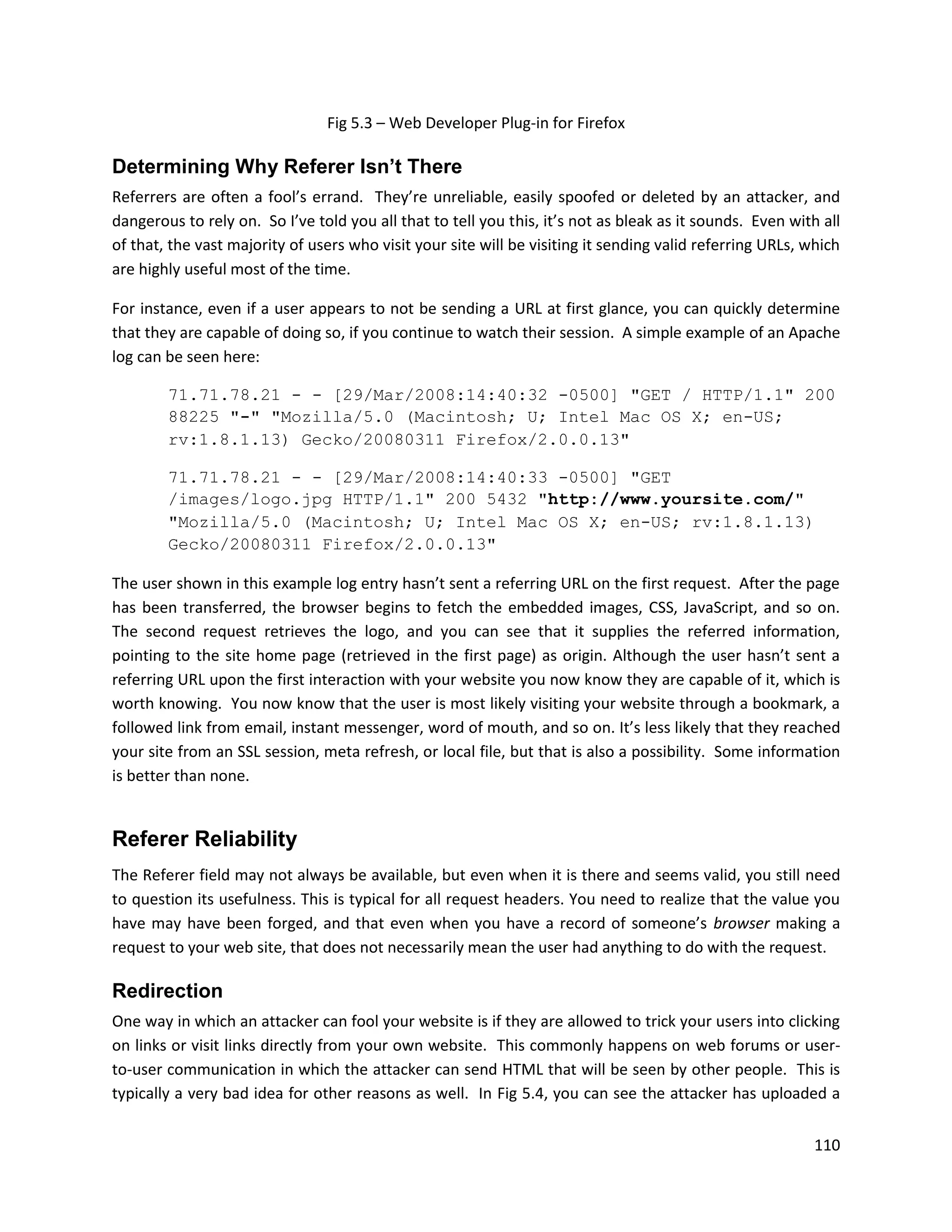 Fig 5.3 – Web Developer Plug-in for Firefox

Determining Why Referer Isn’t There
Referrers are often a fool’s errand. They’re unreliable, easily spoofed or deleted by an attacker, and
dangerous to rely on. So I’ve told you all that to tell you this, it’s not as bleak as it sounds. Even with all
of that, the vast majority of users who visit your site will be visiting it sending valid referring URLs, which
are highly useful most of the time.

For instance, even if a user appears to not be sending a URL at first glance, you can quickly determine
that they are capable of doing so, if you continue to watch their session. A simple example of an Apache
log can be seen here:

        71.71.78.21 - - [29/Mar/2008:14:40:32 -0500] "GET / HTTP/1.1" 200
        88225 "-" "Mozilla/5.0 (Macintosh; U; Intel Mac OS X; en-US;
        rv:1.8.1.13) Gecko/20080311 Firefox/2.0.0.13"

        71.71.78.21 - - [29/Mar/2008:14:40:33 -0500] "GET
        /images/logo.jpg HTTP/1.1" 200 5432 "http://www.yoursite.com/"
        "Mozilla/5.0 (Macintosh; U; Intel Mac OS X; en-US; rv:1.8.1.13)
        Gecko/20080311 Firefox/2.0.0.13"

The user shown in this example log entry hasn’t sent a referring URL on the first request. After the page
has been transferred, the browser begins to fetch the embedded images, CSS, JavaScript, and so on.
The second request retrieves the logo, and you can see that it supplies the referred information,
pointing to the site home page (retrieved in the first page) as origin. Although the user hasn’t sent a
referring URL upon the first interaction with your website you now know they are capable of it, which is
worth knowing. You now know that the user is most likely visiting your website through a bookmark, a
followed link from email, instant messenger, word of mouth, and so on. It’s less likely that they reached
your site from an SSL session, meta refresh, or local file, but that is also a possibility. Some information
is better than none.


Referer Reliability
The Referer field may not always be available, but even when it is there and seems valid, you still need
to question its usefulness. This is typical for all request headers. You need to realize that the value you
have may have been forged, and that even when you have a record of someone’s browser making a
request to your web site, that does not necessarily mean the user had anything to do with the request.

Redirection
One way in which an attacker can fool your website is if they are allowed to trick your users into clicking
on links or visit links directly from your own website. This commonly happens on web forums or user-
to-user communication in which the attacker can send HTML that will be seen by other people. This is
typically a very bad idea for other reasons as well. In Fig 5.4, you can see the attacker has uploaded a


                                                                                                           110
 