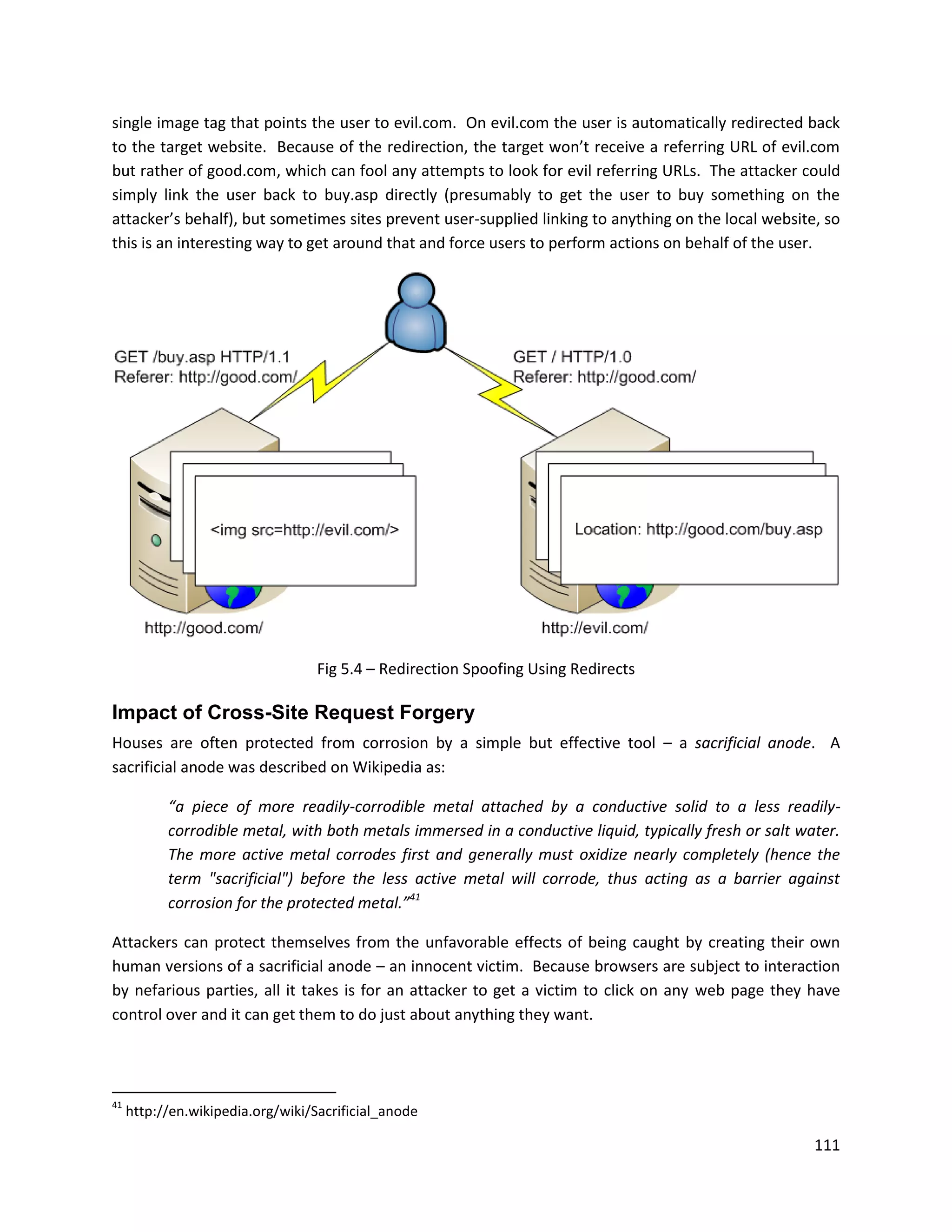 single image tag that points the user to evil.com. On evil.com the user is automatically redirected back
to the target website. Because of the redirection, the target won’t receive a referring URL of evil.com
but rather of good.com, which can fool any attempts to look for evil referring URLs. The attacker could
simply link the user back to buy.asp directly (presumably to get the user to buy something on the
attacker’s behalf), but sometimes sites prevent user-supplied linking to anything on the local website, so
this is an interesting way to get around that and force users to perform actions on behalf of the user.




                                   Fig 5.4 – Redirection Spoofing Using Redirects

Impact of Cross-Site Request Forgery
Houses are often protected from corrosion by a simple but effective tool – a sacrificial anode. A
sacrificial anode was described on Wikipedia as:

           “a piece of more readily-corrodible metal attached by a conductive solid to a less readily-
           corrodible metal, with both metals immersed in a conductive liquid, typically fresh or salt water.
           The more active metal corrodes first and generally must oxidize nearly completely (hence the
           term "sacrificial") before the less active metal will corrode, thus acting as a barrier against
           corrosion for the protected metal.”41

Attackers can protect themselves from the unfavorable effects of being caught by creating their own
human versions of a sacrificial anode – an innocent victim. Because browsers are subject to interaction
by nefarious parties, all it takes is for an attacker to get a victim to click on any web page they have
control over and it can get them to do just about anything they want.




41
     http://en.wikipedia.org/wiki/Sacrificial_anode

                                                                                                         111
 