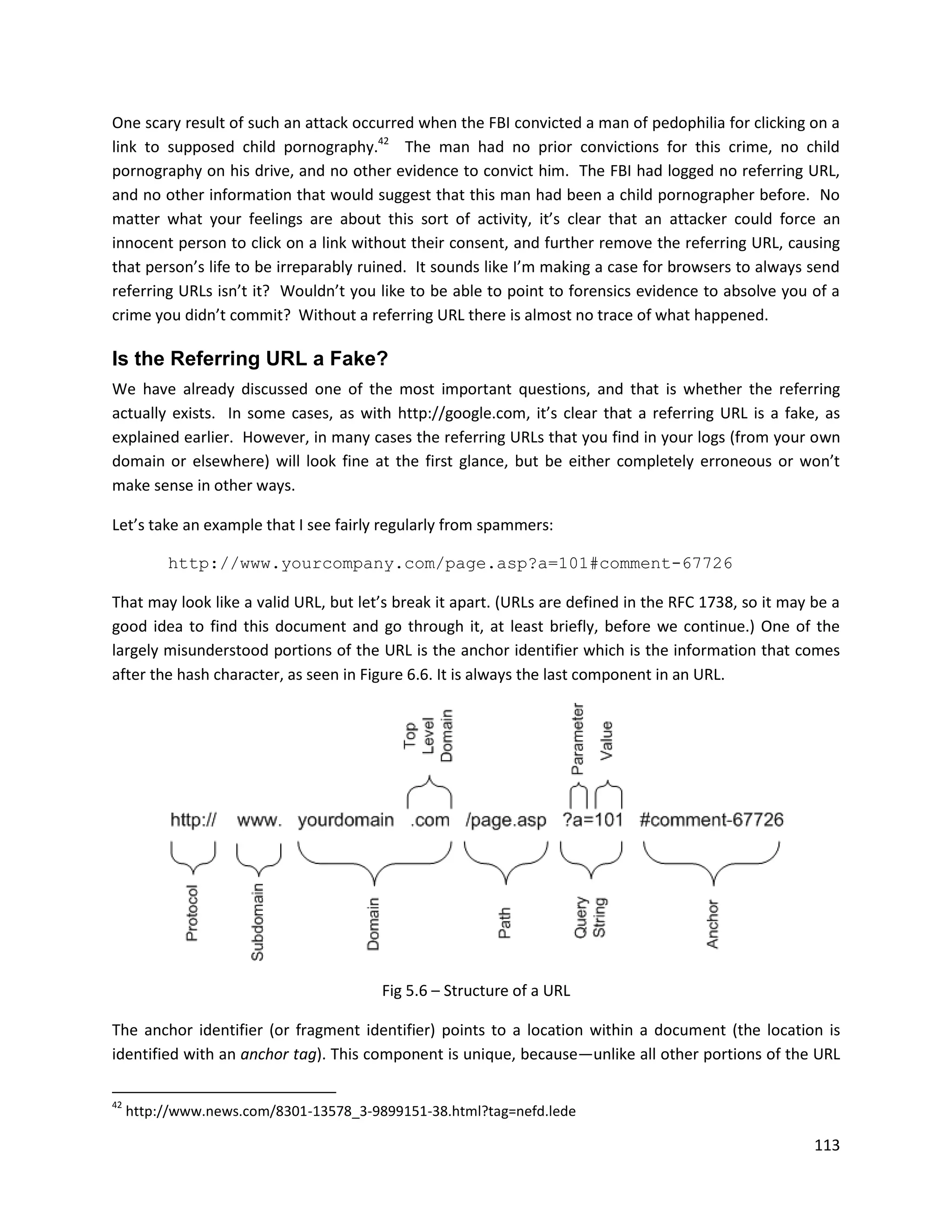 One scary result of such an attack occurred when the FBI convicted a man of pedophilia for clicking on a
link to supposed child pornography.42 The man had no prior convictions for this crime, no child
pornography on his drive, and no other evidence to convict him. The FBI had logged no referring URL,
and no other information that would suggest that this man had been a child pornographer before. No
matter what your feelings are about this sort of activity, it’s clear that an attacker could force an
innocent person to click on a link without their consent, and further remove the referring URL, causing
that person’s life to be irreparably ruined. It sounds like I’m making a case for browsers to always send
referring URLs isn’t it? Wouldn’t you like to be able to point to forensics evidence to absolve you of a
crime you didn’t commit? Without a referring URL there is almost no trace of what happened.

Is the Referring URL a Fake?
We have already discussed one of the most important questions, and that is whether the referring
actually exists. In some cases, as with http://google.com, it’s clear that a referring URL is a fake, as
explained earlier. However, in many cases the referring URLs that you find in your logs (from your own
domain or elsewhere) will look fine at the first glance, but be either completely erroneous or won’t
make sense in other ways.

Let’s take an example that I see fairly regularly from spammers:

          http://www.yourcompany.com/page.asp?a=101#comment-67726

That may look like a valid URL, but let’s break it apart. (URLs are defined in the RFC 1738, so it may be a
good idea to find this document and go through it, at least briefly, before we continue.) One of the
largely misunderstood portions of the URL is the anchor identifier which is the information that comes
after the hash character, as seen in Figure 6.6. It is always the last component in an URL.




                                        Fig 5.6 – Structure of a URL

The anchor identifier (or fragment identifier) points to a location within a document (the location is
identified with an anchor tag). This component is unique, because—unlike all other portions of the URL

42
     http://www.news.com/8301-13578_3-9899151-38.html?tag=nefd.lede

                                                                                                       113
 