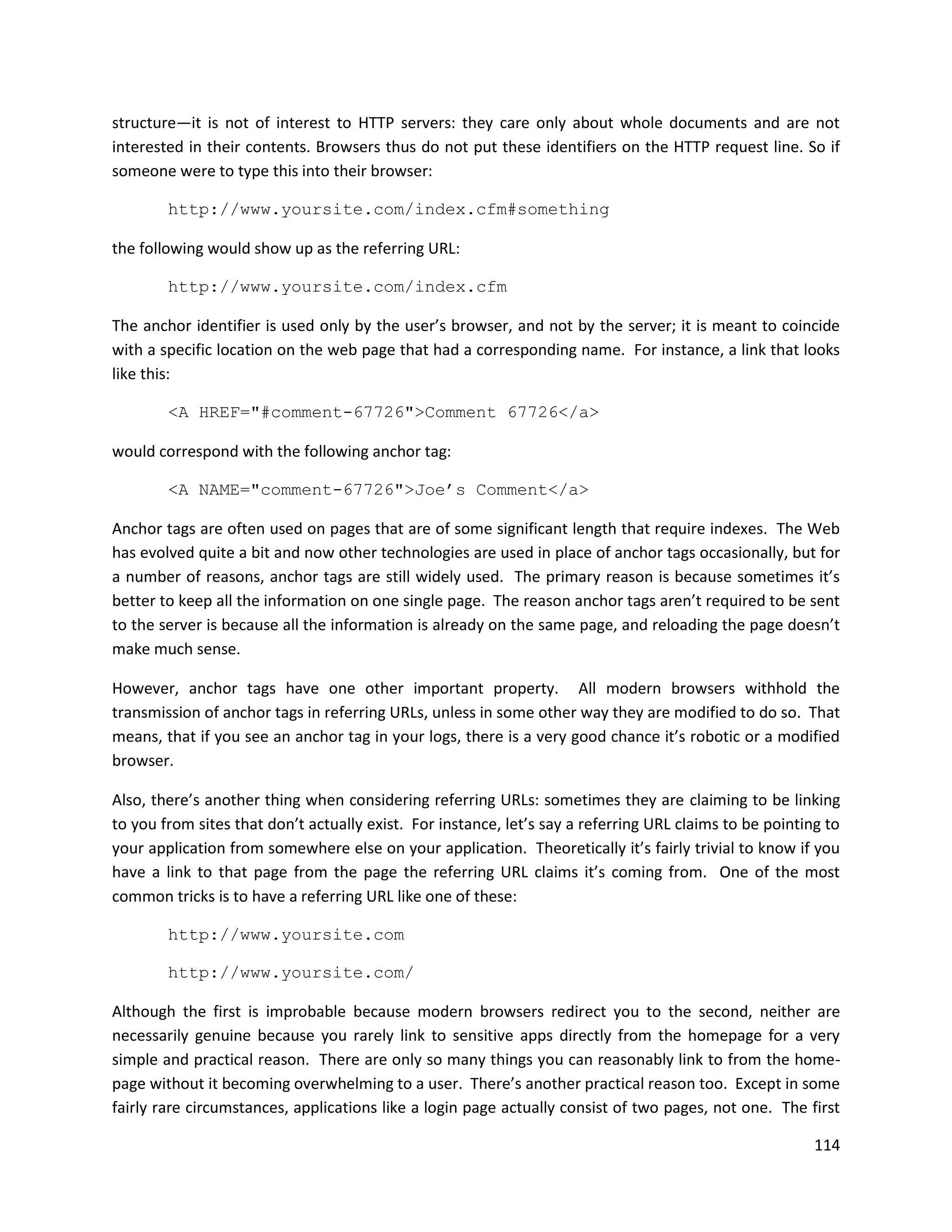 structure—it is not of interest to HTTP servers: they care only about whole documents and are not
interested in their contents. Browsers thus do not put these identifiers on the HTTP request line. So if
someone were to type this into their browser:

        http://www.yoursite.com/index.cfm#something

the following would show up as the referring URL:

        http://www.yoursite.com/index.cfm

The anchor identifier is used only by the user’s browser, and not by the server; it is meant to coincide
with a specific location on the web page that had a corresponding name. For instance, a link that looks
like this:

        <A HREF="#comment-67726">Comment 67726</a>

would correspond with the following anchor tag:

        <A NAME="comment-67726">Joe’s Comment</a>

Anchor tags are often used on pages that are of some significant length that require indexes. The Web
has evolved quite a bit and now other technologies are used in place of anchor tags occasionally, but for
a number of reasons, anchor tags are still widely used. The primary reason is because sometimes it’s
better to keep all the information on one single page. The reason anchor tags aren’t required to be sent
to the server is because all the information is already on the same page, and reloading the page doesn’t
make much sense.

However, anchor tags have one other important property. All modern browsers withhold the
transmission of anchor tags in referring URLs, unless in some other way they are modified to do so. That
means, that if you see an anchor tag in your logs, there is a very good chance it’s robotic or a modified
browser.

Also, there’s another thing when considering referring URLs: sometimes they are claiming to be linking
to you from sites that don’t actually exist. For instance, let’s say a referring URL claims to be pointing to
your application from somewhere else on your application. Theoretically it’s fairly trivial to know if you
have a link to that page from the page the referring URL claims it’s coming from. One of the most
common tricks is to have a referring URL like one of these:

        http://www.yoursite.com

        http://www.yoursite.com/

Although the first is improbable because modern browsers redirect you to the second, neither are
necessarily genuine because you rarely link to sensitive apps directly from the homepage for a very
simple and practical reason. There are only so many things you can reasonably link to from the home-
page without it becoming overwhelming to a user. There’s another practical reason too. Except in some
fairly rare circumstances, applications like a login page actually consist of two pages, not one. The first

                                                                                                         114
 