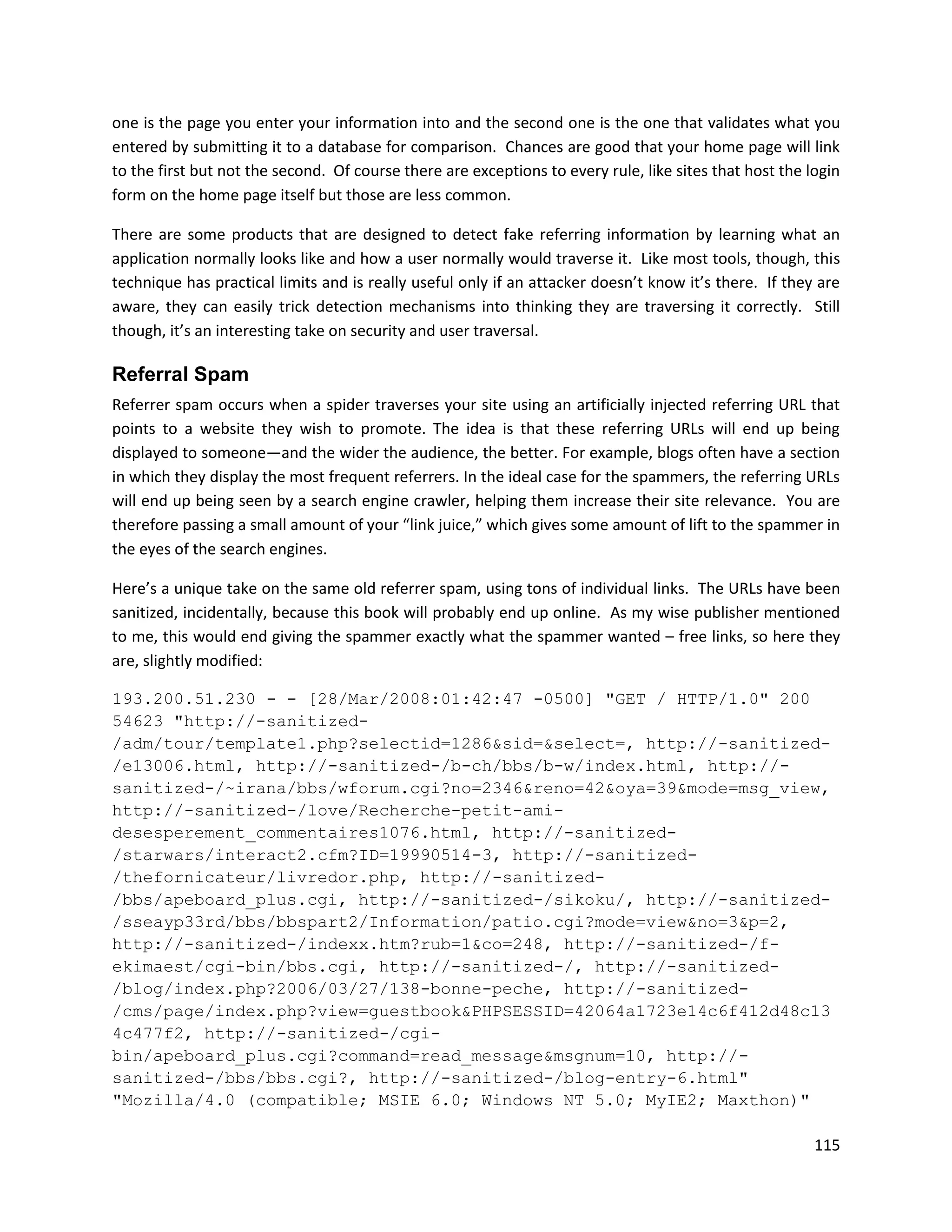 one is the page you enter your information into and the second one is the one that validates what you
entered by submitting it to a database for comparison. Chances are good that your home page will link
to the first but not the second. Of course there are exceptions to every rule, like sites that host the login
form on the home page itself but those are less common.

There are some products that are designed to detect fake referring information by learning what an
application normally looks like and how a user normally would traverse it. Like most tools, though, this
technique has practical limits and is really useful only if an attacker doesn’t know it’s there. If they are
aware, they can easily trick detection mechanisms into thinking they are traversing it correctly. Still
though, it’s an interesting take on security and user traversal.

Referral Spam
Referrer spam occurs when a spider traverses your site using an artificially injected referring URL that
points to a website they wish to promote. The idea is that these referring URLs will end up being
displayed to someone—and the wider the audience, the better. For example, blogs often have a section
in which they display the most frequent referrers. In the ideal case for the spammers, the referring URLs
will end up being seen by a search engine crawler, helping them increase their site relevance. You are
therefore passing a small amount of your “link juice,” which gives some amount of lift to the spammer in
the eyes of the search engines.

Here’s a unique take on the same old referrer spam, using tons of individual links. The URLs have been
sanitized, incidentally, because this book will probably end up online. As my wise publisher mentioned
to me, this would end giving the spammer exactly what the spammer wanted – free links, so here they
are, slightly modified:

193.200.51.230 - - [28/Mar/2008:01:42:47 -0500] "GET / HTTP/1.0" 200
54623 "http://-sanitized-
/adm/tour/template1.php?selectid=1286&sid=&select=, http://-sanitized-
/e13006.html, http://-sanitized-/b-ch/bbs/b-w/index.html, http://-
sanitized-/~irana/bbs/wforum.cgi?no=2346&reno=42&oya=39&mode=msg_view,
http://-sanitized-/love/Recherche-petit-ami-
desesperement_commentaires1076.html, http://-sanitized-
/starwars/interact2.cfm?ID=19990514-3, http://-sanitized-
/thefornicateur/livredor.php, http://-sanitized-
/bbs/apeboard_plus.cgi, http://-sanitized-/sikoku/, http://-sanitized-
/sseayp33rd/bbs/bbspart2/Information/patio.cgi?mode=view&no=3&p=2,
http://-sanitized-/indexx.htm?rub=1&co=248, http://-sanitized-/f-
ekimaest/cgi-bin/bbs.cgi, http://-sanitized-/, http://-sanitized-
/blog/index.php?2006/03/27/138-bonne-peche, http://-sanitized-
/cms/page/index.php?view=guestbook&PHPSESSID=42064a1723e14c6f412d48c13
4c477f2, http://-sanitized-/cgi-
bin/apeboard_plus.cgi?command=read_message&msgnum=10, http://-
sanitized-/bbs/bbs.cgi?, http://-sanitized-/blog-entry-6.html"
"Mozilla/4.0 (compatible; MSIE 6.0; Windows NT 5.0; MyIE2; Maxthon)"

                                                                                                         115
 