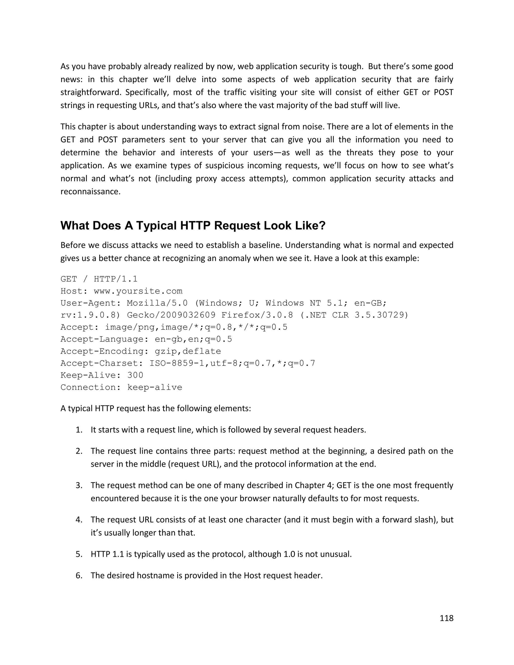 As you have probably already realized by now, web application security is tough. But there’s some good
news: in this chapter we’ll delve into some aspects of web application security that are fairly
straightforward. Specifically, most of the traffic visiting your site will consist of either GET or POST
strings in requesting URLs, and that’s also where the vast majority of the bad stuff will live.

This chapter is about understanding ways to extract signal from noise. There are a lot of elements in the
GET and POST parameters sent to your server that can give you all the information you need to
determine the behavior and interests of your users—as well as the threats they pose to your
application. As we examine types of suspicious incoming requests, we’ll focus on how to see what’s
normal and what’s not (including proxy access attempts), common application security attacks and
reconnaissance.


What Does A Typical HTTP Request Look Like?
Before we discuss attacks we need to establish a baseline. Understanding what is normal and expected
gives us a better chance at recognizing an anomaly when we see it. Have a look at this example:

GET / HTTP/1.1
Host: www.yoursite.com
User-Agent: Mozilla/5.0 (Windows; U; Windows NT 5.1; en-GB;
rv:1.9.0.8) Gecko/2009032609 Firefox/3.0.8 (.NET CLR 3.5.30729)
Accept: image/png,image/*;q=0.8,*/*;q=0.5
Accept-Language: en-gb,en;q=0.5
Accept-Encoding: gzip,deflate
Accept-Charset: ISO-8859-1,utf-8;q=0.7,*;q=0.7
Keep-Alive: 300
Connection: keep-alive

A typical HTTP request has the following elements:

    1. It starts with a request line, which is followed by several request headers.

    2. The request line contains three parts: request method at the beginning, a desired path on the
       server in the middle (request URL), and the protocol information at the end.

    3. The request method can be one of many described in Chapter 4; GET is the one most frequently
       encountered because it is the one your browser naturally defaults to for most requests.

    4. The request URL consists of at least one character (and it must begin with a forward slash), but
       it’s usually longer than that.

    5. HTTP 1.1 is typically used as the protocol, although 1.0 is not unusual.

    6. The desired hostname is provided in the Host request header.



                                                                                                     118
 