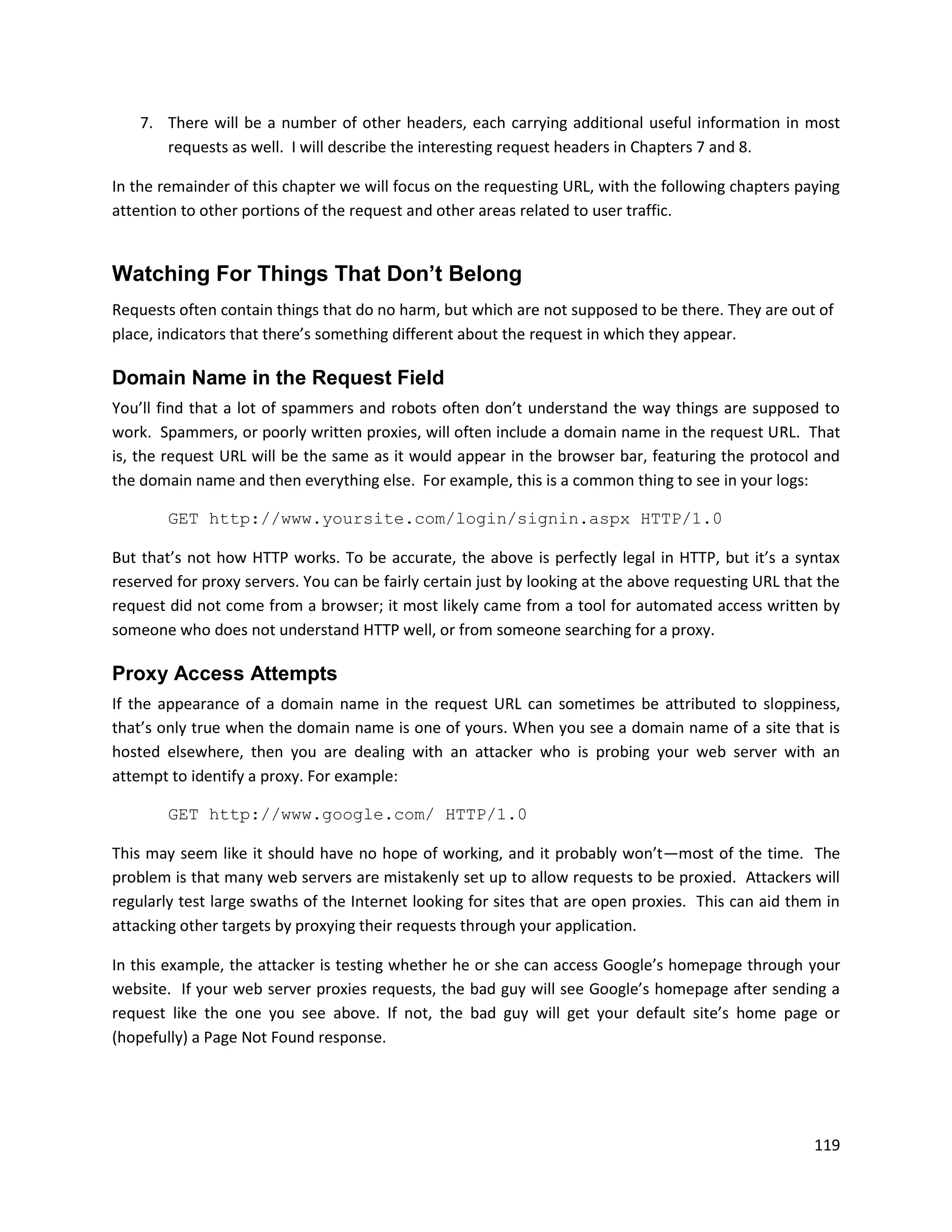7. There will be a number of other headers, each carrying additional useful information in most
       requests as well. I will describe the interesting request headers in Chapters 7 and 8.

In the remainder of this chapter we will focus on the requesting URL, with the following chapters paying
attention to other portions of the request and other areas related to user traffic.


Watching For Things That Don’t Belong
Requests often contain things that do no harm, but which are not supposed to be there. They are out of
place, indicators that there’s something different about the request in which they appear.

Domain Name in the Request Field
You’ll find that a lot of spammers and robots often don’t understand the way things are supposed to
work. Spammers, or poorly written proxies, will often include a domain name in the request URL. That
is, the request URL will be the same as it would appear in the browser bar, featuring the protocol and
the domain name and then everything else. For example, this is a common thing to see in your logs:

        GET http://www.yoursite.com/login/signin.aspx HTTP/1.0

But that’s not how HTTP works. To be accurate, the above is perfectly legal in HTTP, but it’s a syntax
reserved for proxy servers. You can be fairly certain just by looking at the above requesting URL that the
request did not come from a browser; it most likely came from a tool for automated access written by
someone who does not understand HTTP well, or from someone searching for a proxy.

Proxy Access Attempts
If the appearance of a domain name in the request URL can sometimes be attributed to sloppiness,
that’s only true when the domain name is one of yours. When you see a domain name of a site that is
hosted elsewhere, then you are dealing with an attacker who is probing your web server with an
attempt to identify a proxy. For example:

        GET http://www.google.com/ HTTP/1.0

This may seem like it should have no hope of working, and it probably won’t—most of the time. The
problem is that many web servers are mistakenly set up to allow requests to be proxied. Attackers will
regularly test large swaths of the Internet looking for sites that are open proxies. This can aid them in
attacking other targets by proxying their requests through your application.

In this example, the attacker is testing whether he or she can access Google’s homepage through your
website. If your web server proxies requests, the bad guy will see Google’s homepage after sending a
request like the one you see above. If not, the bad guy will get your default site’s home page or
(hopefully) a Page Not Found response.




                                                                                                      119
 